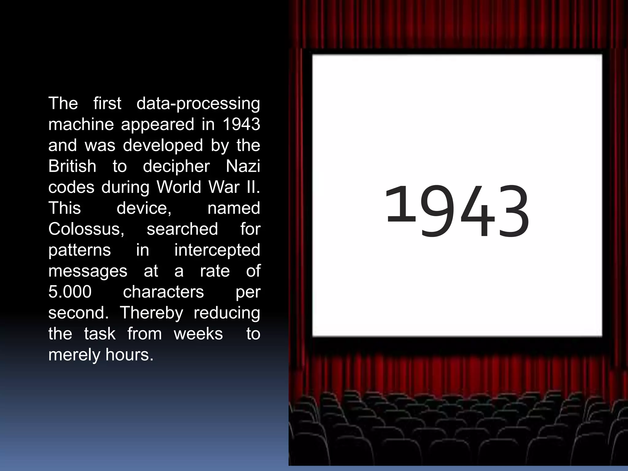 1943
The first data-processing
machine appeared in 1943
and was developed by the
British to decipher Nazi
codes during World War II.
This device, named
Colossus, searched for
patterns in intercepted
messages at a rate of
5.000 characters per
second. Thereby reducing
the task from weeks to
merely hours.
 