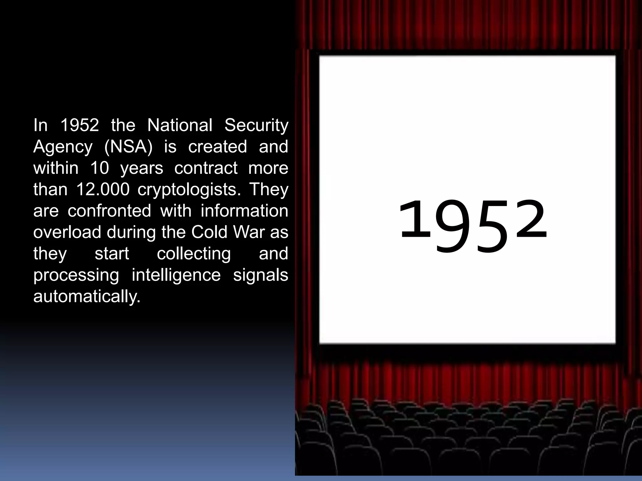 1952
In 1952 the National Security
Agency (NSA) is created and
within 10 years contract more
than 12.000 cryptologists. They
are confronted with information
overload during the Cold War as
they start collecting and
processing intelligence signals
automatically.
 