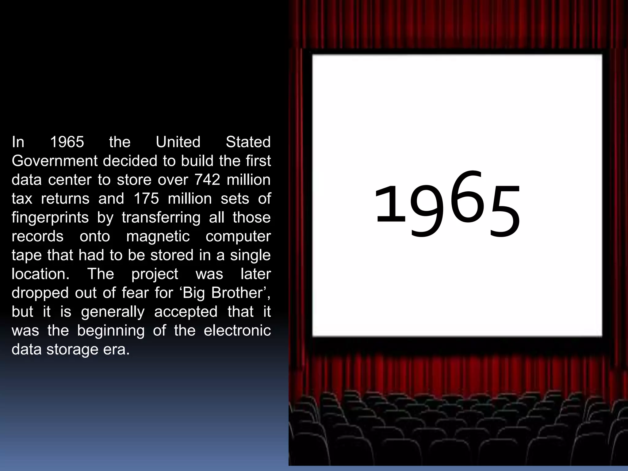 1965
In 1965 the United Stated
Government decided to build the first
data center to store over 742 million
tax returns and 175 million sets of
fingerprints by transferring all those
records onto magnetic computer
tape that had to be stored in a single
location. The project was later
dropped out of fear for ‘Big Brother’,
but it is generally accepted that it
was the beginning of the electronic
data storage era.
 