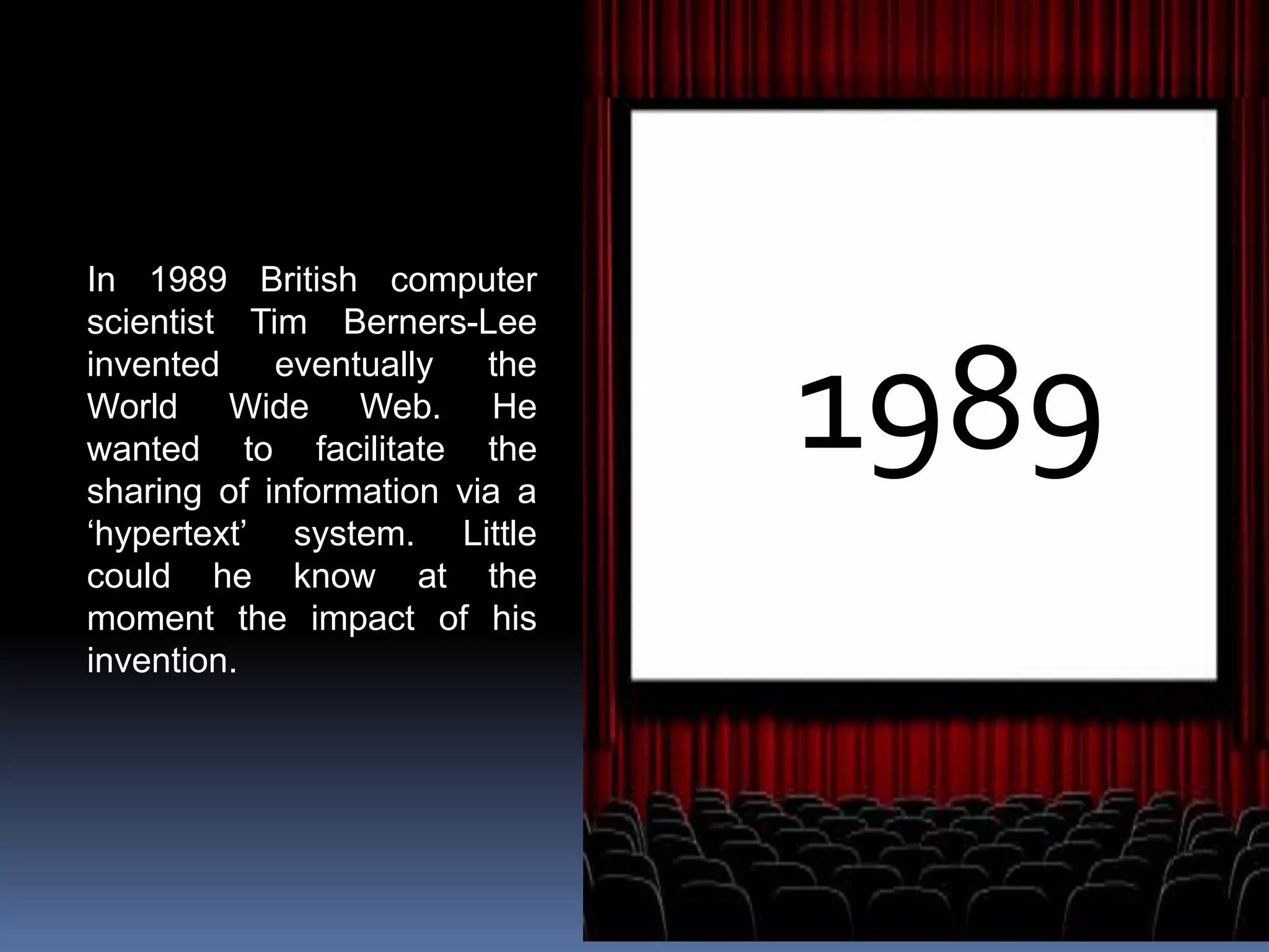 1989
In 1989 British computer
scientist Tim Berners-Lee
invented eventually the
World Wide Web. He
wanted to facilitate the
sharing of information via a
‘hypertext’ system. Little
could he know at the
moment the impact of his
invention.
 