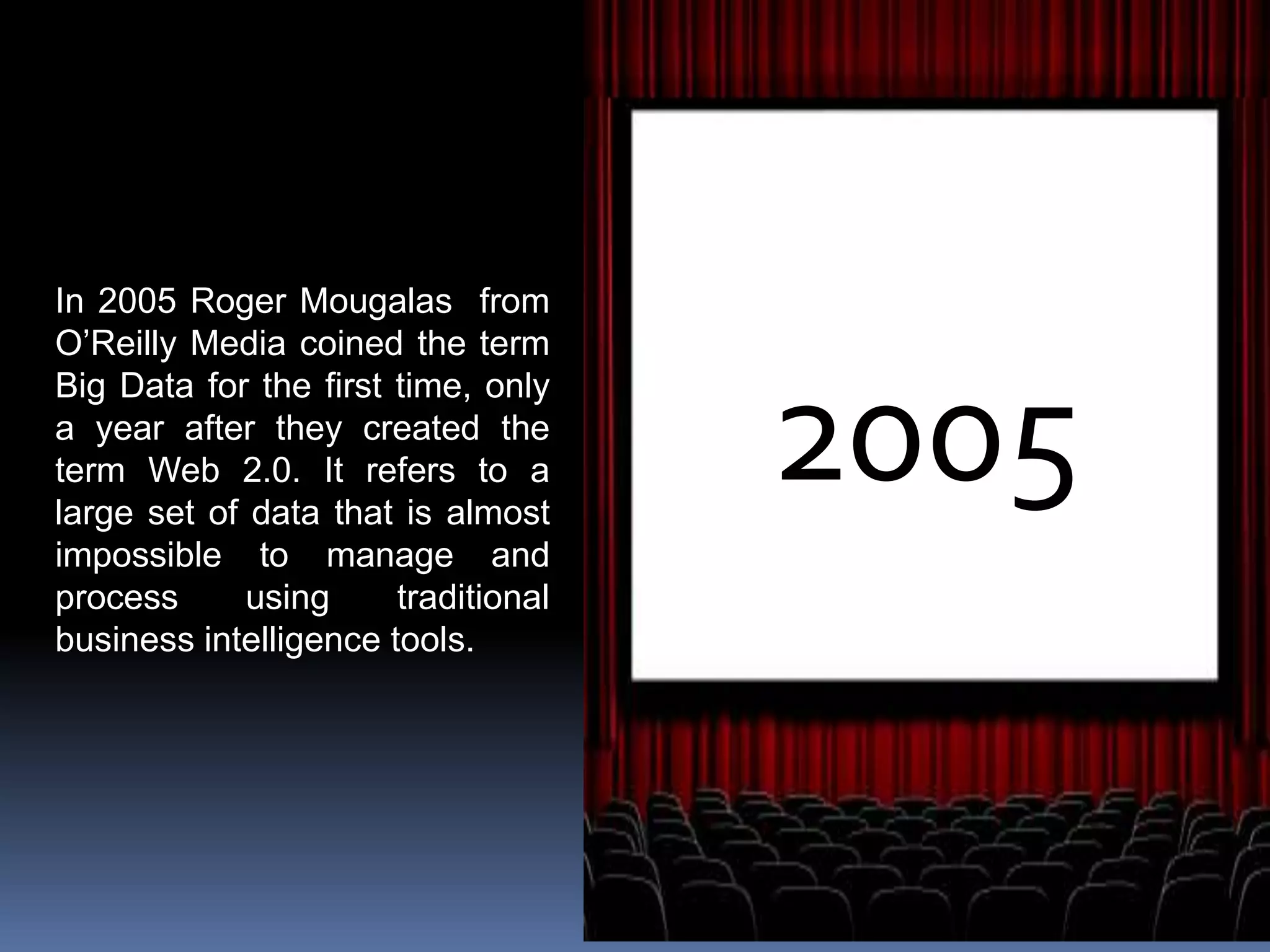 2005
In 2005 Roger Mougalas from
O’Reilly Media coined the term
Big Data for the first time, only
a year after they created the
term Web 2.0. It refers to a
large set of data that is almost
impossible to manage and
process using traditional
business intelligence tools.
 