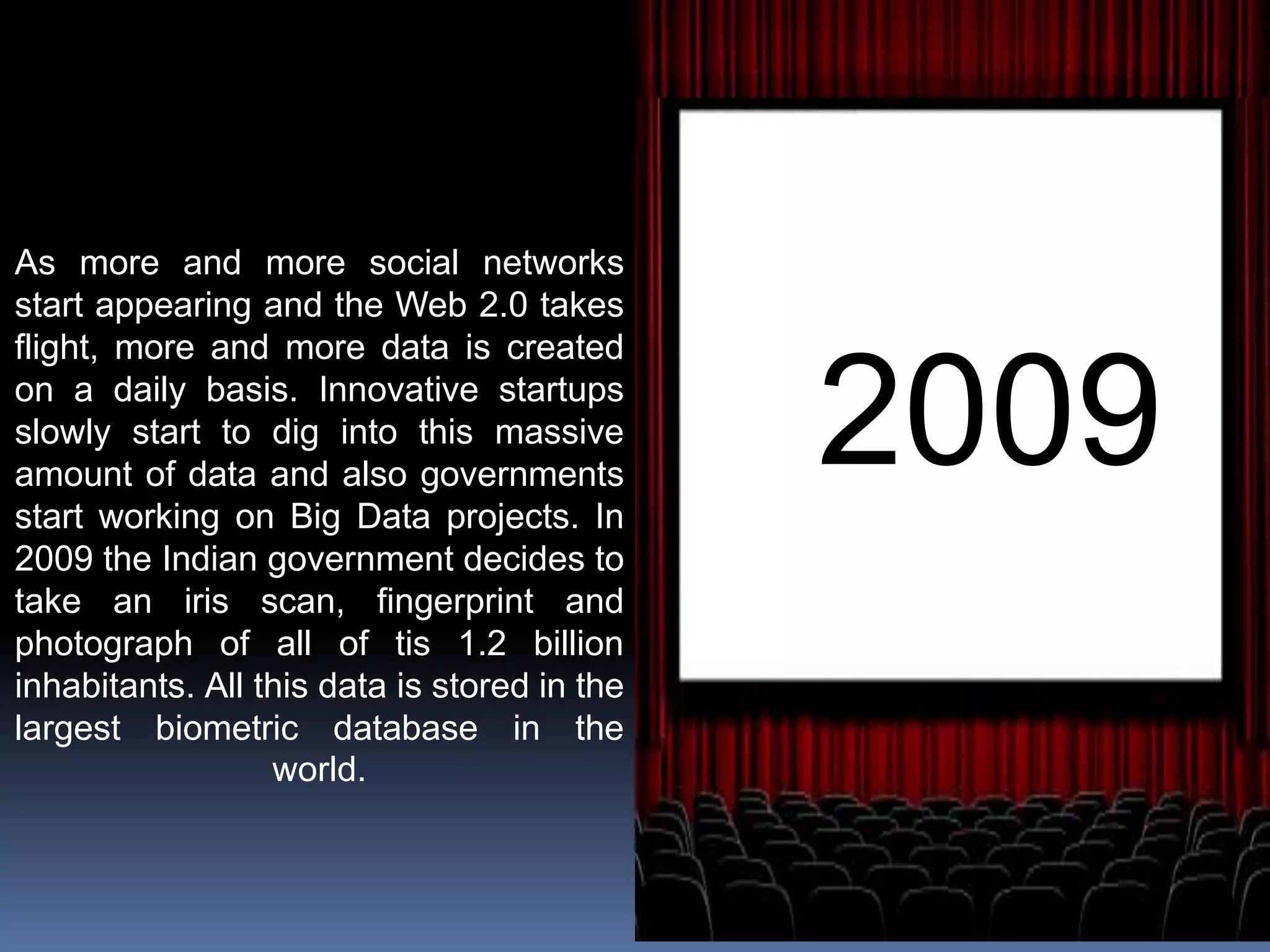 2009
As more and more social networks
start appearing and the Web 2.0 takes
flight, more and more data is created
on a daily basis. Innovative startups
slowly start to dig into this massive
amount of data and also governments
start working on Big Data projects. In
2009 the Indian government decides to
take an iris scan, fingerprint and
photograph of all of tis 1.2 billion
inhabitants. All this data is stored in the
largest biometric database in the
world.
 