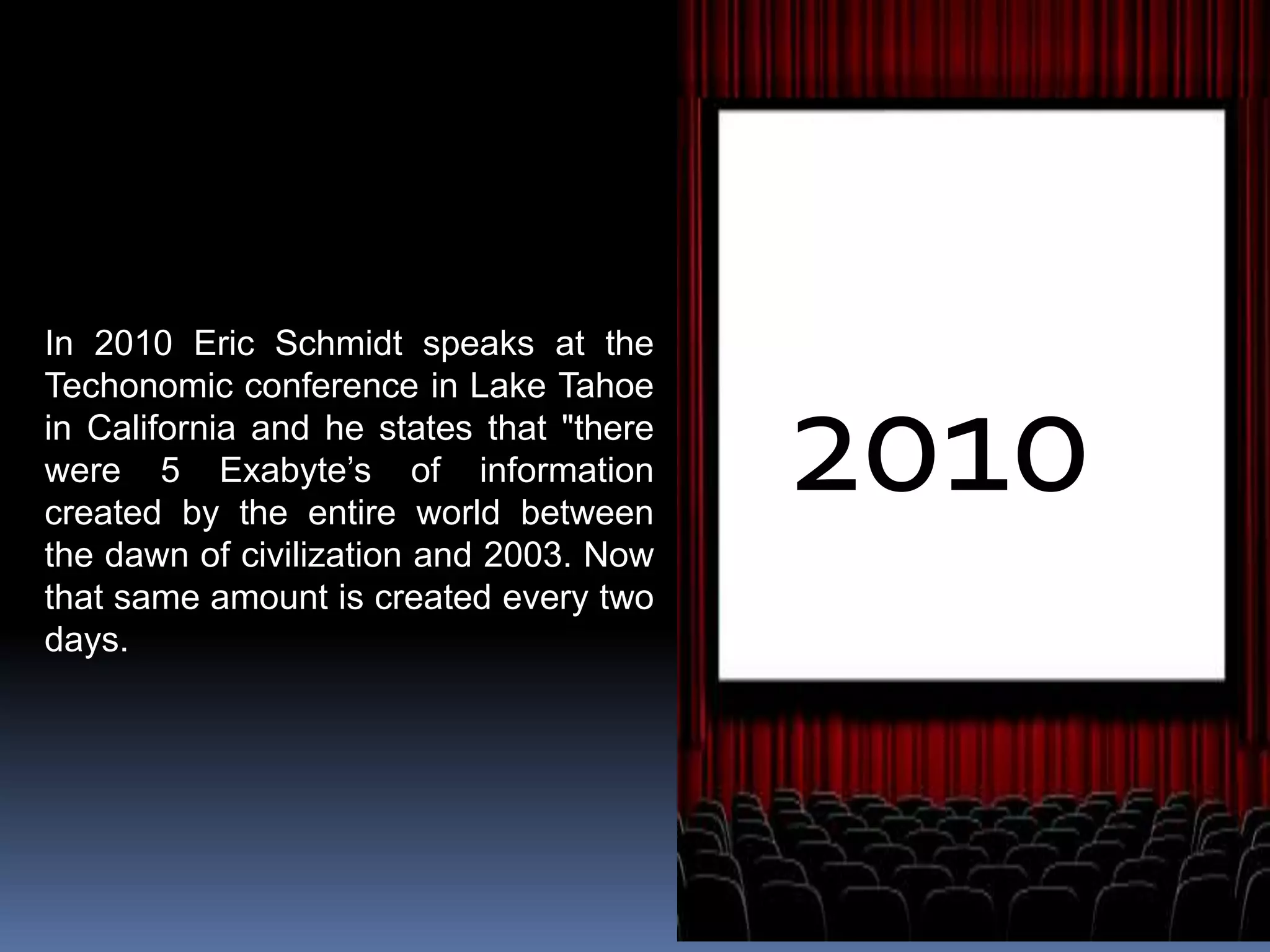 2010
In 2010 Eric Schmidt speaks at the
Techonomic conference in Lake Tahoe
in California and he states that "there
were 5 Exabyte’s of information
created by the entire world between
the dawn of civilization and 2003. Now
that same amount is created every two
days.
 