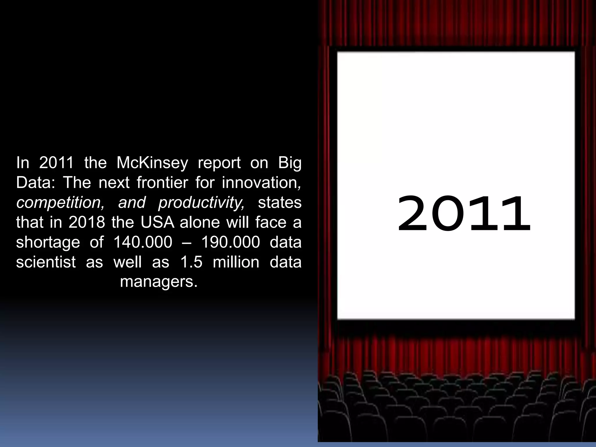 2011
In 2011 the McKinsey report on Big
Data: The next frontier for innovation,
competition, and productivity, states
that in 2018 the USA alone will face a
shortage of 140.000 – 190.000 data
scientist as well as 1.5 million data
managers.
 