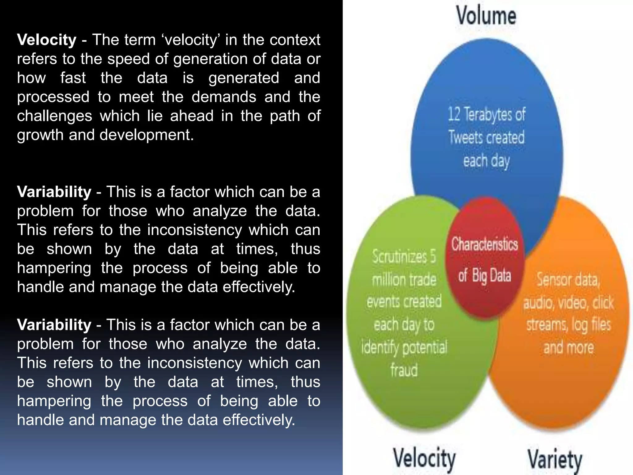Velocity - The term ‘velocity’ in the context
refers to the speed of generation of data or
how fast the data is generated and
processed to meet the demands and the
challenges which lie ahead in the path of
growth and development.
Variability - This is a factor which can be a
problem for those who analyze the data.
This refers to the inconsistency which can
be shown by the data at times, thus
hampering the process of being able to
handle and manage the data effectively.
Variability - This is a factor which can be a
problem for those who analyze the data.
This refers to the inconsistency which can
be shown by the data at times, thus
hampering the process of being able to
handle and manage the data effectively.
 