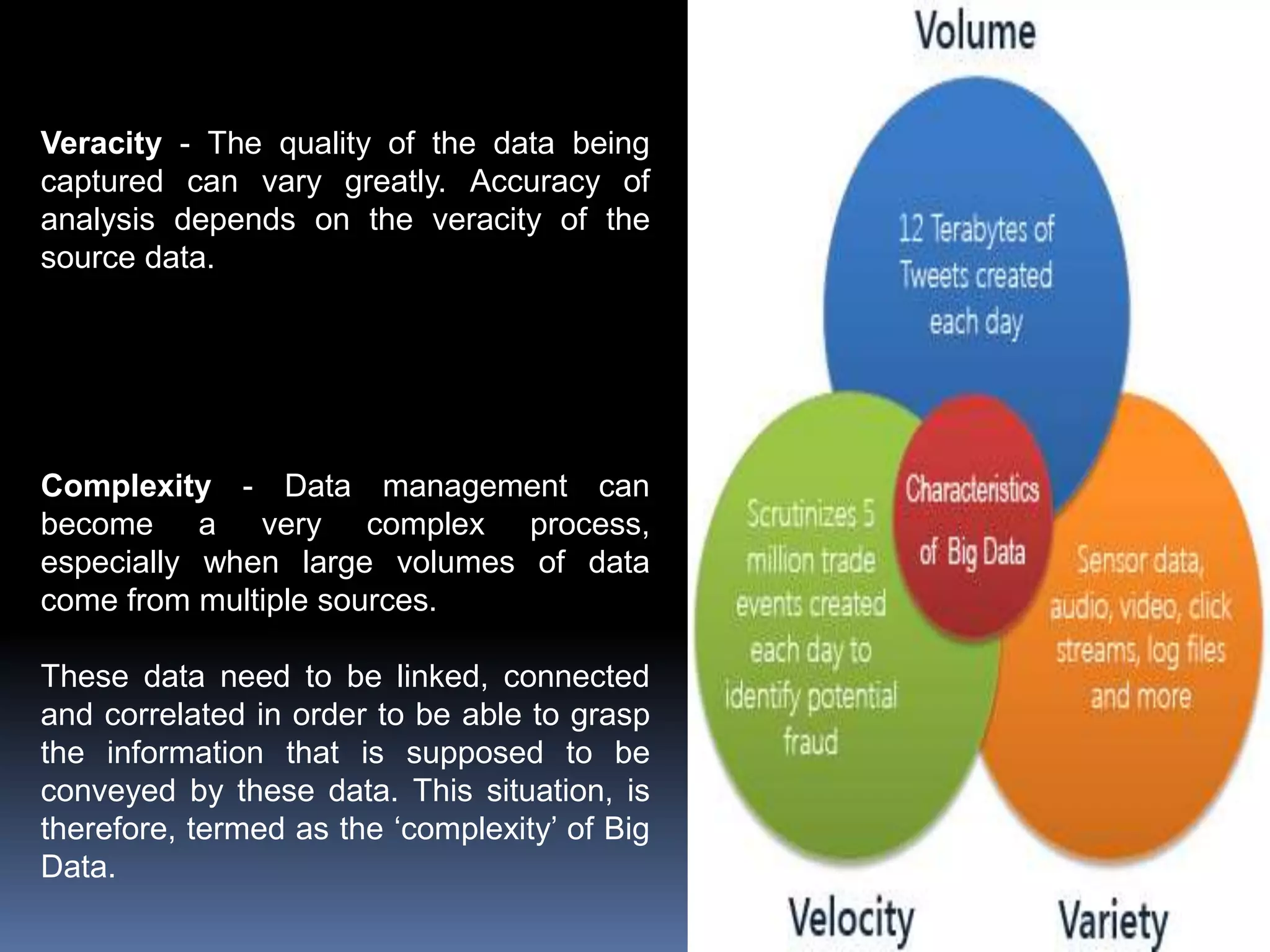 Veracity - The quality of the data being
captured can vary greatly. Accuracy of
analysis depends on the veracity of the
source data.
Complexity - Data management can
become a very complex process,
especially when large volumes of data
come from multiple sources.
These data need to be linked, connected
and correlated in order to be able to grasp
the information that is supposed to be
conveyed by these data. This situation, is
therefore, termed as the ‘complexity’ of Big
Data.
 