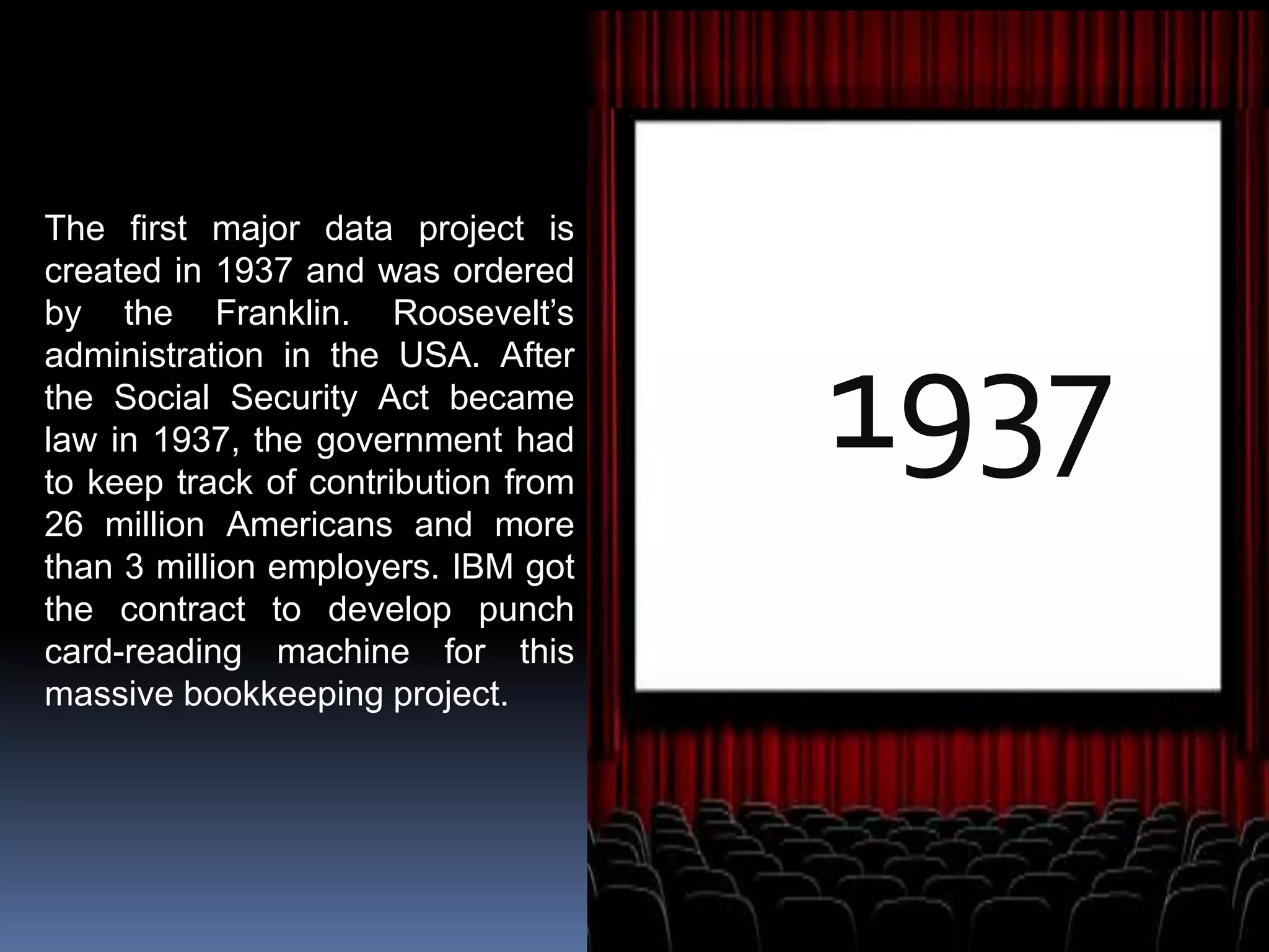 1937
The first major data project is
created in 1937 and was ordered
by the Franklin. Roosevelt’s
administration in the USA. After
the Social Security Act became
law in 1937, the government had
to keep track of contribution from
26 million Americans and more
than 3 million employers. IBM got
the contract to develop punch
card-reading machine for this
massive bookkeeping project.
 