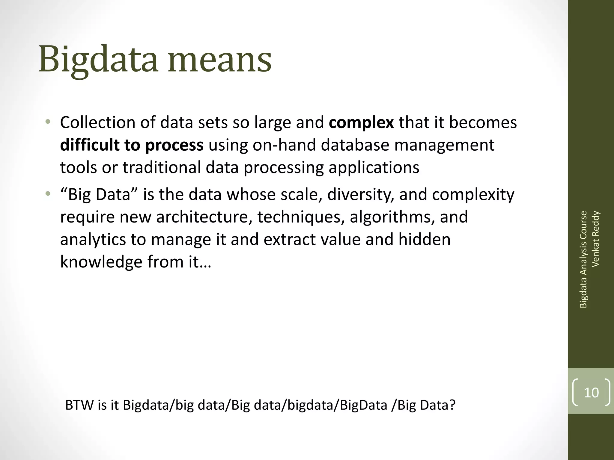 • Collection of data sets so large and complex that it becomes
difficult to process using on-hand database management
tools or traditional data processing applications
• “Big Data” is the data whose scale, diversity, and complexity
require new architecture, techniques, algorithms, and
analytics to manage it and extract value and hidden
knowledge from it…

BTW is it Bigdata/big data/Big data/bigdata/BigData /Big Data?

Bigdata Analysis Course
Venkat Reddy

Bigdata means

10

 