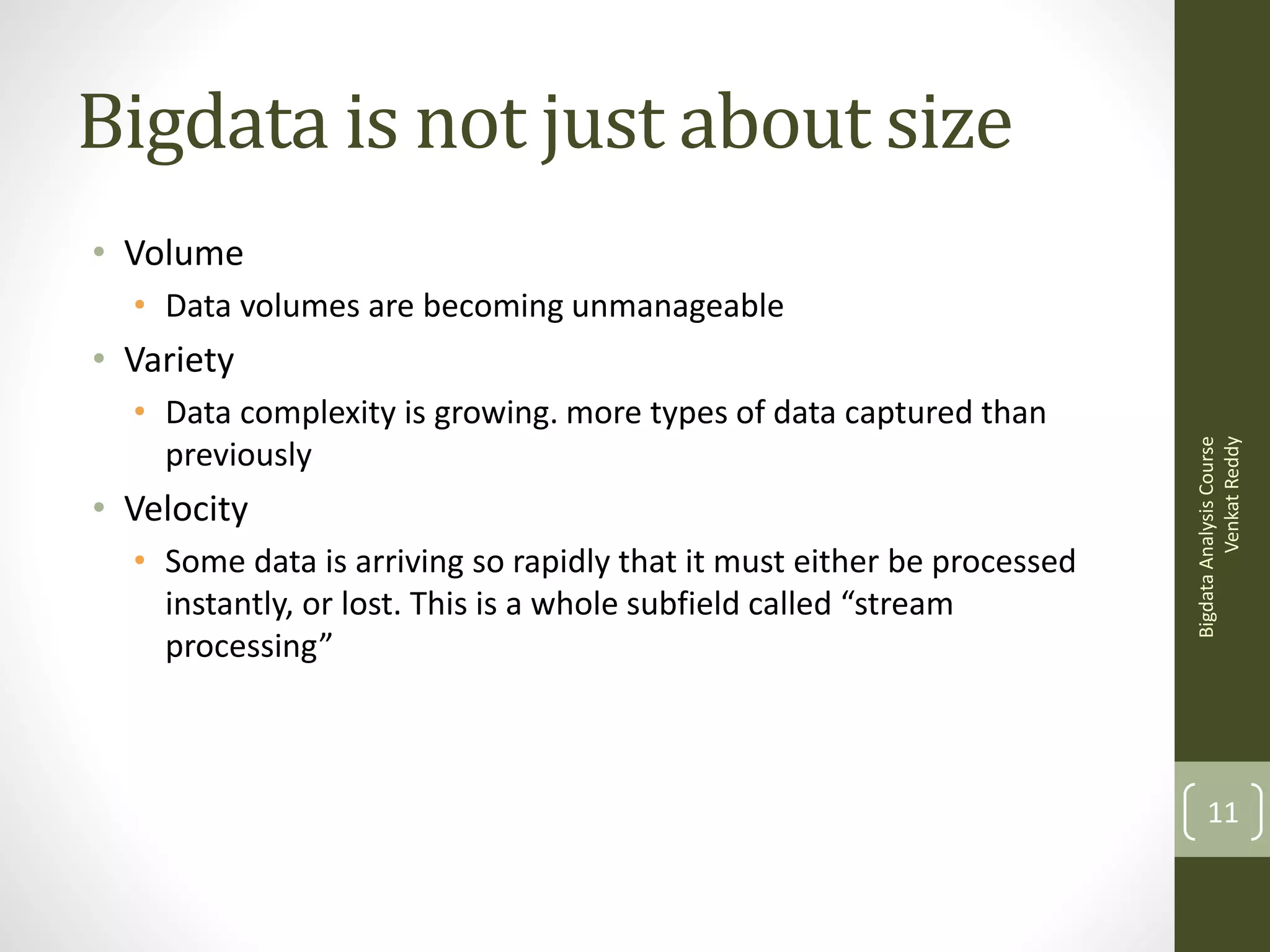 Bigdata is not just about size
• Volume
• Data volumes are becoming unmanageable
• Data complexity is growing. more types of data captured than
previously

• Velocity
• Some data is arriving so rapidly that it must either be processed
instantly, or lost. This is a whole subfield called “stream
processing”

Bigdata Analysis Course
Venkat Reddy

• Variety

11

 