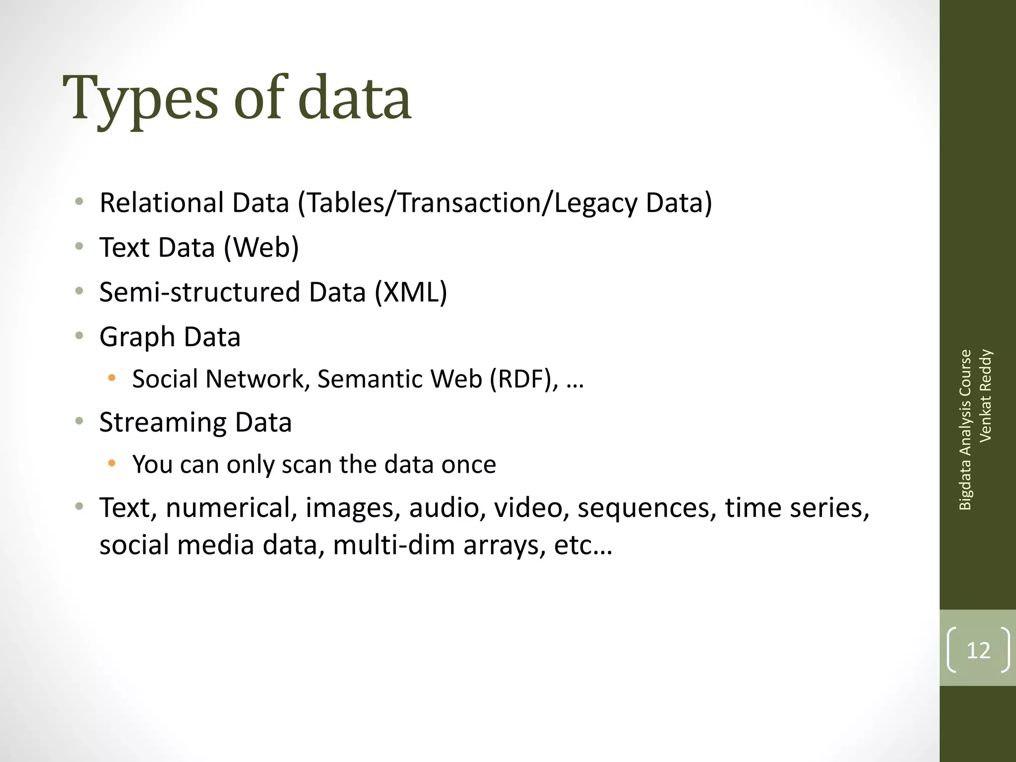 •
•
•
•

Relational Data (Tables/Transaction/Legacy Data)
Text Data (Web)
Semi-structured Data (XML)
Graph Data
• Social Network, Semantic Web (RDF), …

• Streaming Data
• You can only scan the data once

• Text, numerical, images, audio, video, sequences, time series,
social media data, multi-dim arrays, etc…

Bigdata Analysis Course
Venkat Reddy

Types of data

12

 