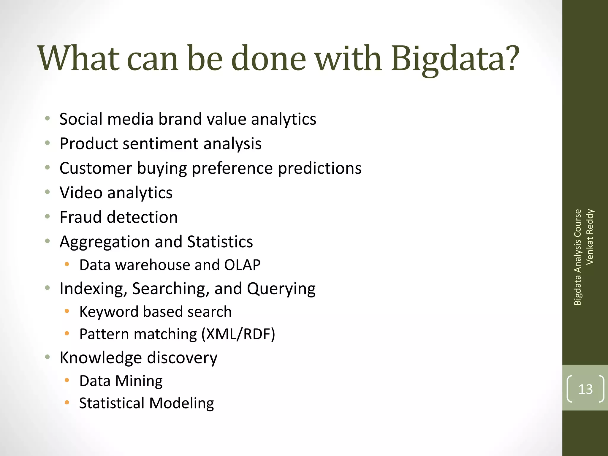 •
•
•
•
•
•

Social media brand value analytics
Product sentiment analysis
Customer buying preference predictions
Video analytics
Fraud detection
Aggregation and Statistics
• Data warehouse and OLAP

• Indexing, Searching, and Querying
• Keyword based search
• Pattern matching (XML/RDF)

Bigdata Analysis Course
Venkat Reddy

What can be done with Bigdata?

• Knowledge discovery
• Data Mining
• Statistical Modeling

13

 