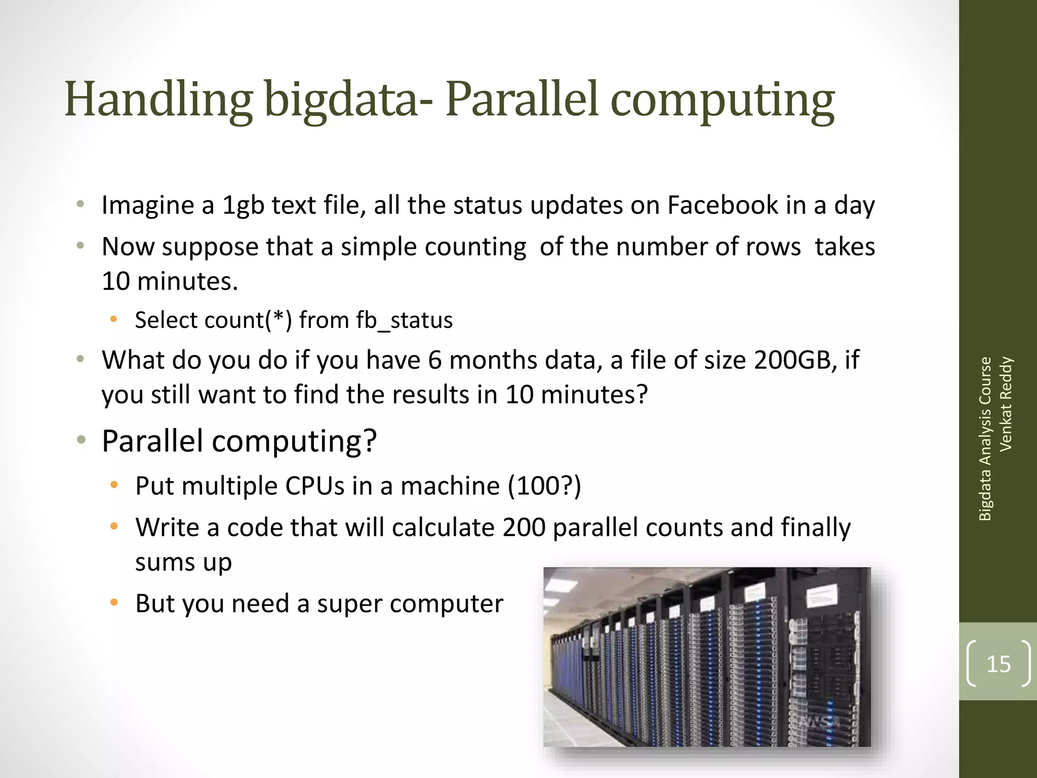 Handling bigdata- Parallel computing
• Imagine a 1gb text file, all the status updates on Facebook in a day
• Now suppose that a simple counting of the number of rows takes
10 minutes.
• What do you do if you have 6 months data, a file of size 200GB, if
you still want to find the results in 10 minutes?

• Parallel computing?
• Put multiple CPUs in a machine (100?)
• Write a code that will calculate 200 parallel counts and finally
sums up
• But you need a super computer

Bigdata Analysis Course
Venkat Reddy

• Select count(*) from fb_status

15

 