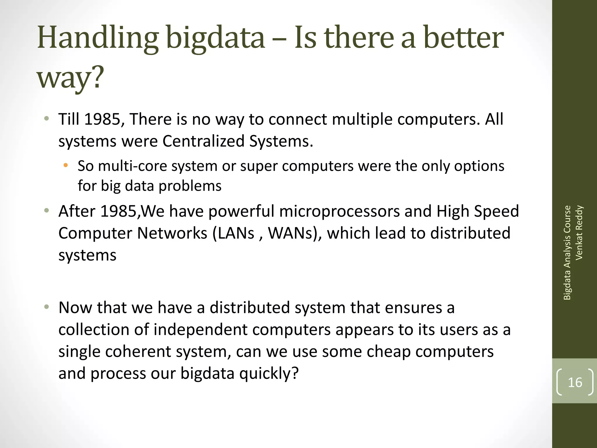 Handling bigdata – Is there a better
way?
• Till 1985, There is no way to connect multiple computers. All
systems were Centralized Systems.

• After 1985,We have powerful microprocessors and High Speed
Computer Networks (LANs , WANs), which lead to distributed
systems
• Now that we have a distributed system that ensures a
collection of independent computers appears to its users as a
single coherent system, can we use some cheap computers
and process our bigdata quickly?

Bigdata Analysis Course
Venkat Reddy

• So multi-core system or super computers were the only options
for big data problems

16

 
