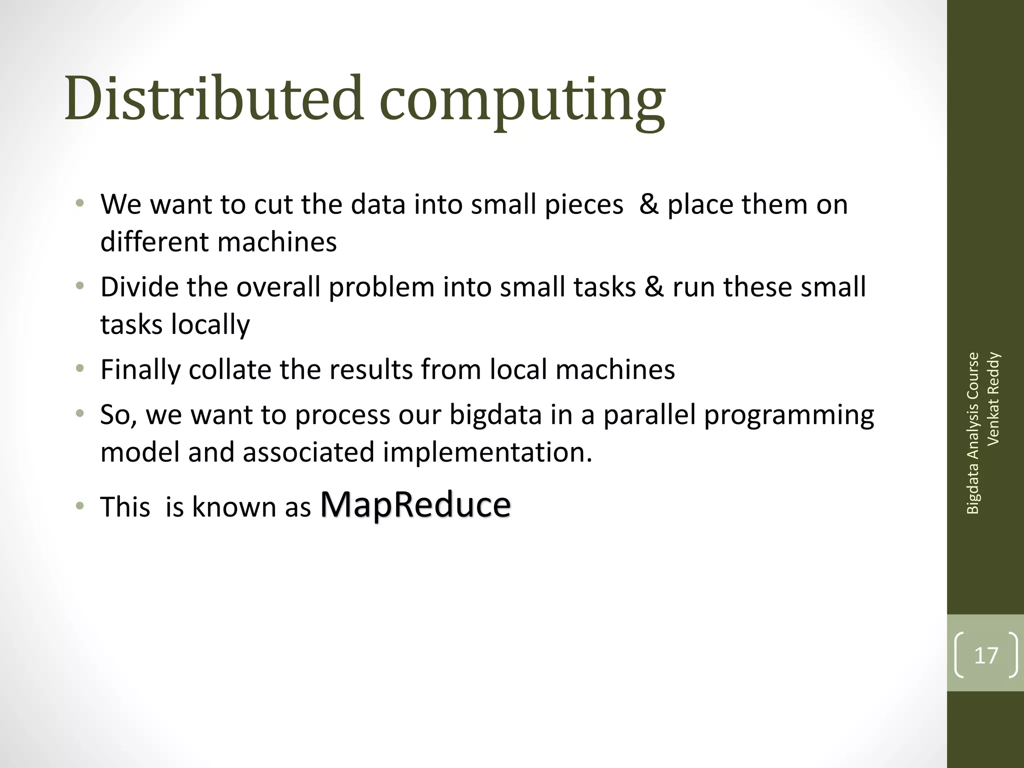 • We want to cut the data into small pieces & place them on
different machines
• Divide the overall problem into small tasks & run these small
tasks locally
• Finally collate the results from local machines
• So, we want to process our bigdata in a parallel programming
model and associated implementation.
• This is known as MapReduce

Bigdata Analysis Course
Venkat Reddy

Distributed computing

17

 
