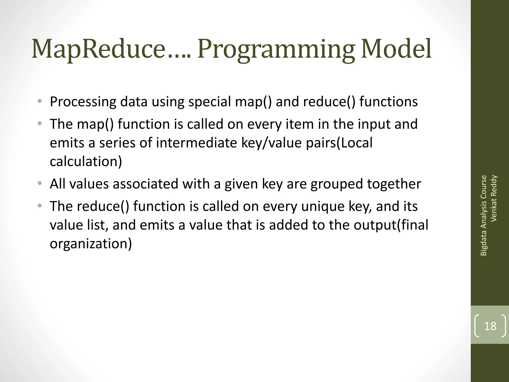 • Processing data using special map() and reduce() functions
• The map() function is called on every item in the input and
emits a series of intermediate key/value pairs(Local
calculation)
• All values associated with a given key are grouped together
• The reduce() function is called on every unique key, and its
value list, and emits a value that is added to the output(final
organization)

Bigdata Analysis Course
Venkat Reddy

MapReduce…. Programming Model

18

 