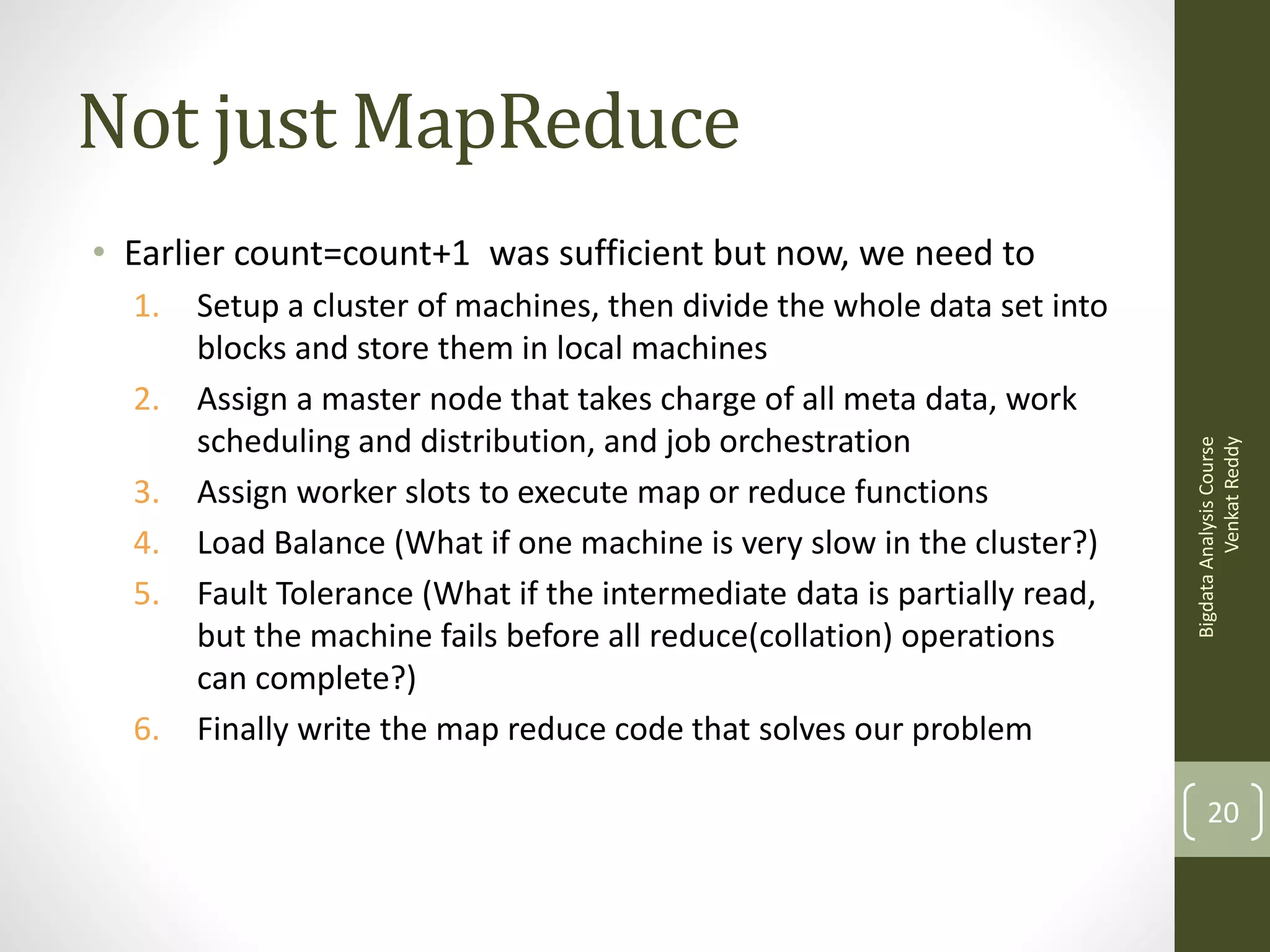 Not just MapReduce
1.
2.
3.
4.
5.

6.

Setup a cluster of machines, then divide the whole data set into
blocks and store them in local machines
Assign a master node that takes charge of all meta data, work
scheduling and distribution, and job orchestration
Assign worker slots to execute map or reduce functions
Load Balance (What if one machine is very slow in the cluster?)
Fault Tolerance (What if the intermediate data is partially read,
but the machine fails before all reduce(collation) operations
can complete?)
Finally write the map reduce code that solves our problem

Bigdata Analysis Course
Venkat Reddy

• Earlier count=count+1 was sufficient but now, we need to

20

 