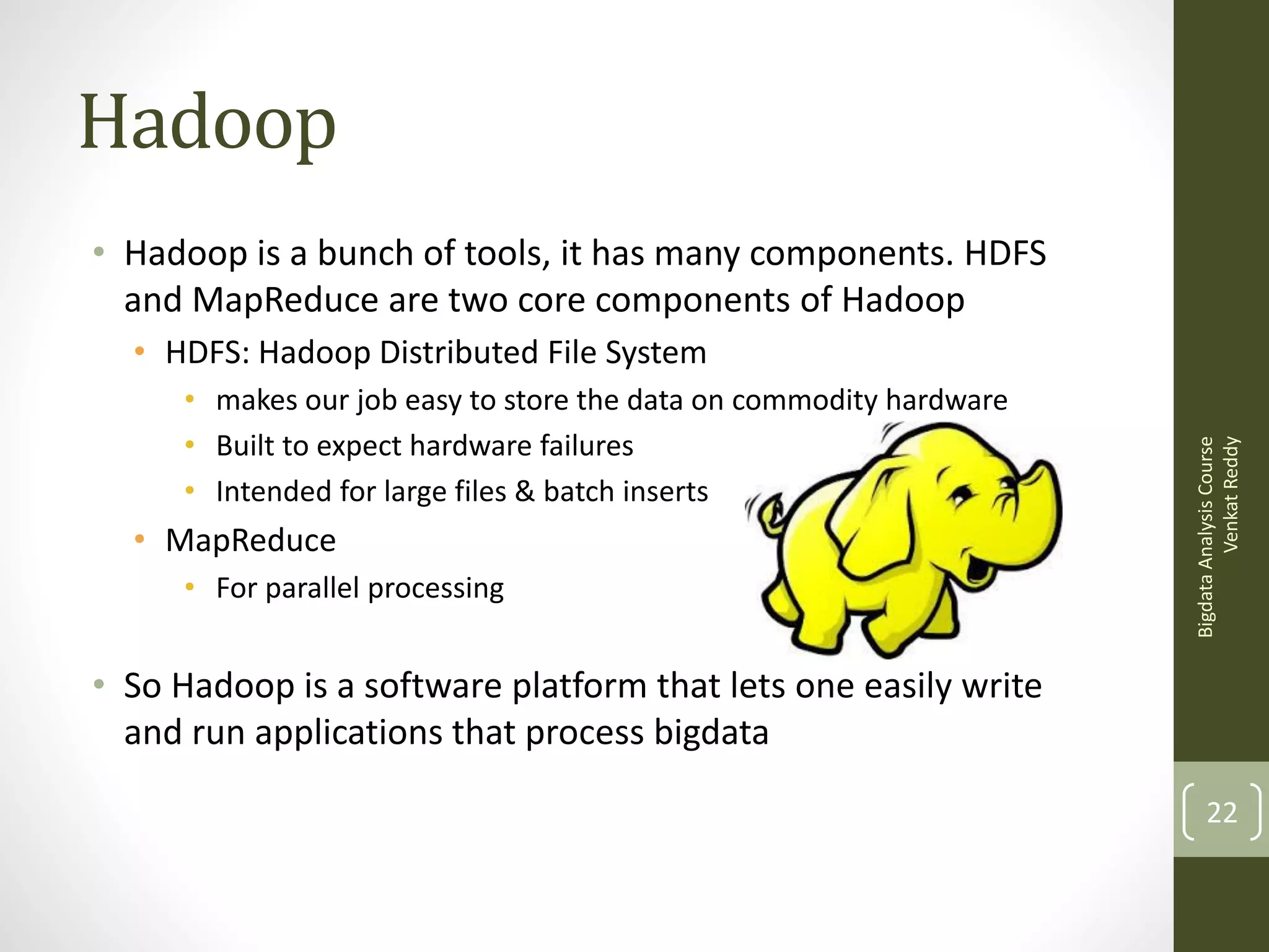 Hadoop
• Hadoop is a bunch of tools, it has many components. HDFS
and MapReduce are two core components of Hadoop
• makes our job easy to store the data on commodity hardware
• Built to expect hardware failures
• Intended for large files & batch inserts

• MapReduce
• For parallel processing

Bigdata Analysis Course
Venkat Reddy

• HDFS: Hadoop Distributed File System

• So Hadoop is a software platform that lets one easily write
and run applications that process bigdata
22

 