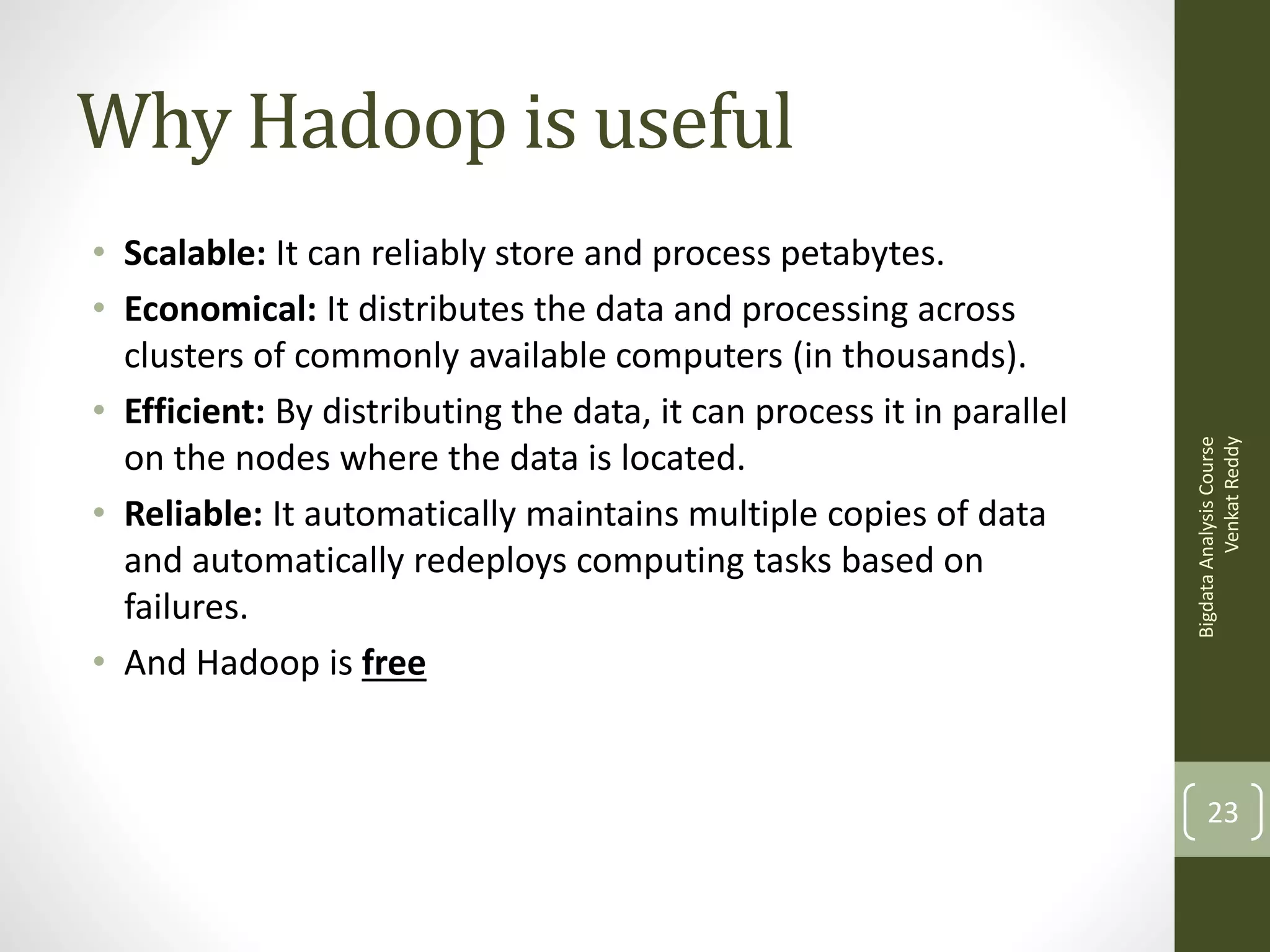 • Scalable: It can reliably store and process petabytes.
• Economical: It distributes the data and processing across
clusters of commonly available computers (in thousands).
• Efficient: By distributing the data, it can process it in parallel
on the nodes where the data is located.
• Reliable: It automatically maintains multiple copies of data
and automatically redeploys computing tasks based on
failures.
• And Hadoop is free

Bigdata Analysis Course
Venkat Reddy

Why Hadoop is useful

23

 
