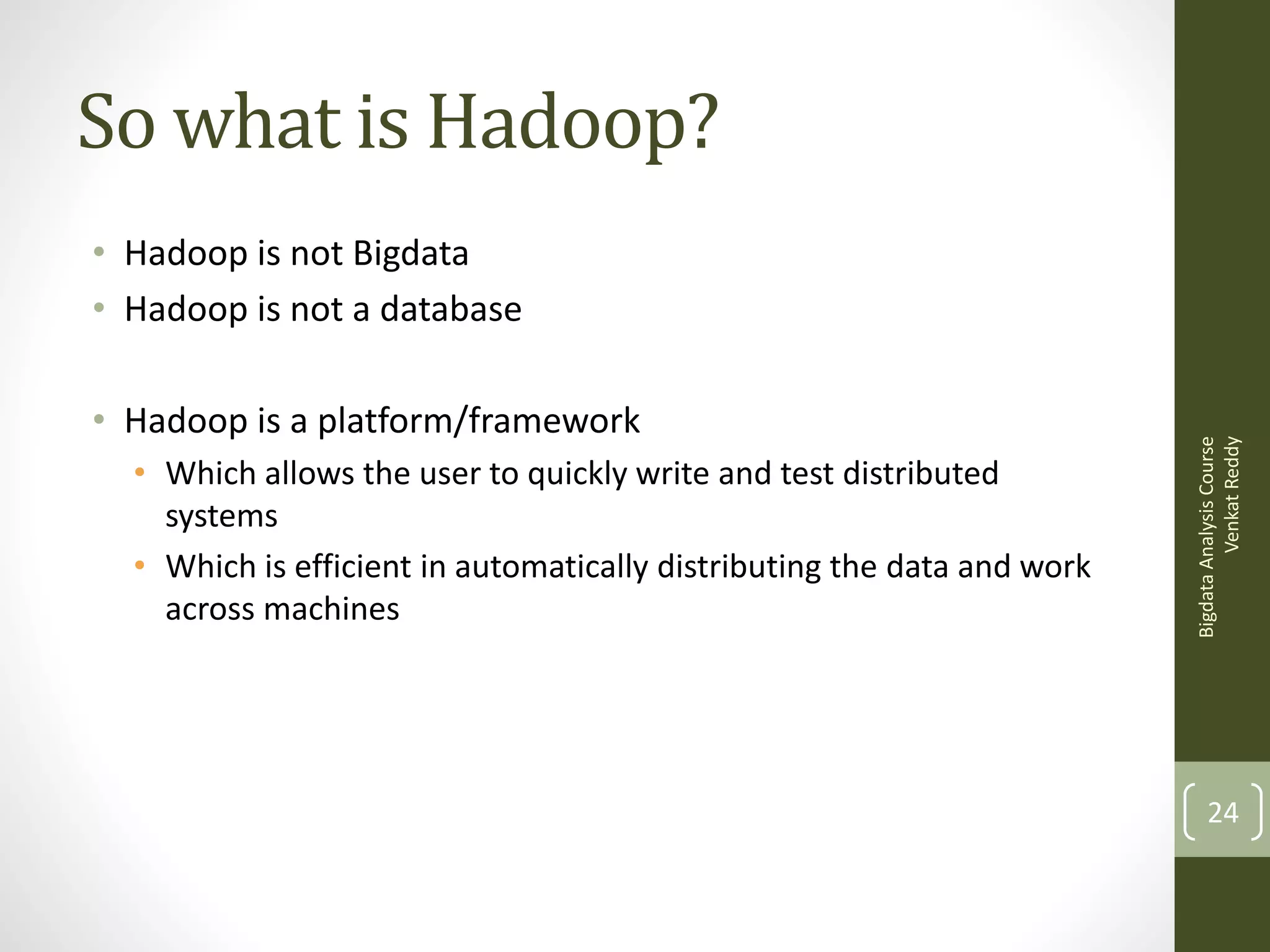 So what is Hadoop?

• Hadoop is a platform/framework
• Which allows the user to quickly write and test distributed
systems
• Which is efficient in automatically distributing the data and work
across machines

Bigdata Analysis Course
Venkat Reddy

• Hadoop is not Bigdata
• Hadoop is not a database

24

 
