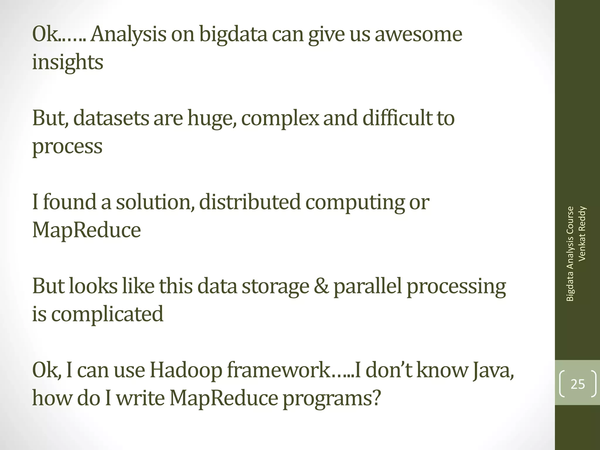 Ok..…. Analysis on bigdata can give us awesome
insights

I found a solution, distributed computing or
MapReduce
But looks like this data storage & parallel processing
is complicated
Ok, I can use Hadoop framework…..I don’t know Java,
how do I write MapReduce programs?

Bigdata Analysis Course
Venkat Reddy

But, datasets are huge, complex and difficult to
process

25

 