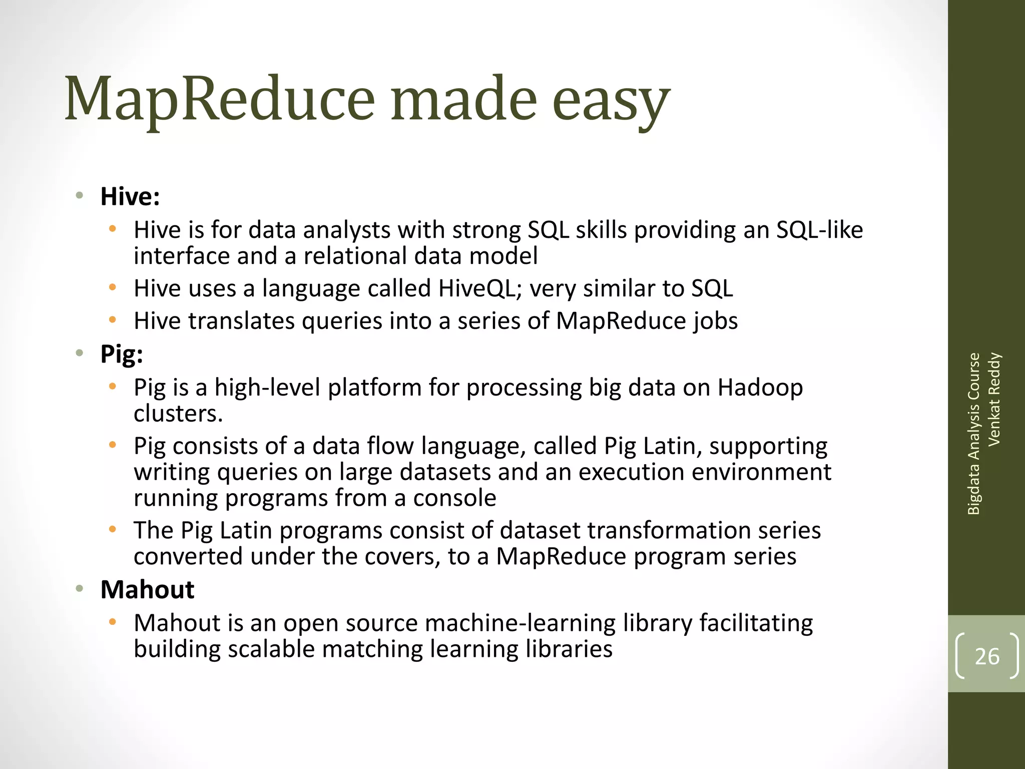 MapReduce made easy
• Hive:

• Pig:
• Pig is a high-level platform for processing big data on Hadoop
clusters.
• Pig consists of a data flow language, called Pig Latin, supporting
writing queries on large datasets and an execution environment
running programs from a console
• The Pig Latin programs consist of dataset transformation series
converted under the covers, to a MapReduce program series

Bigdata Analysis Course
Venkat Reddy

• Hive is for data analysts with strong SQL skills providing an SQL-like
interface and a relational data model
• Hive uses a language called HiveQL; very similar to SQL
• Hive translates queries into a series of MapReduce jobs

• Mahout
• Mahout is an open source machine-learning library facilitating
building scalable matching learning libraries

26

 