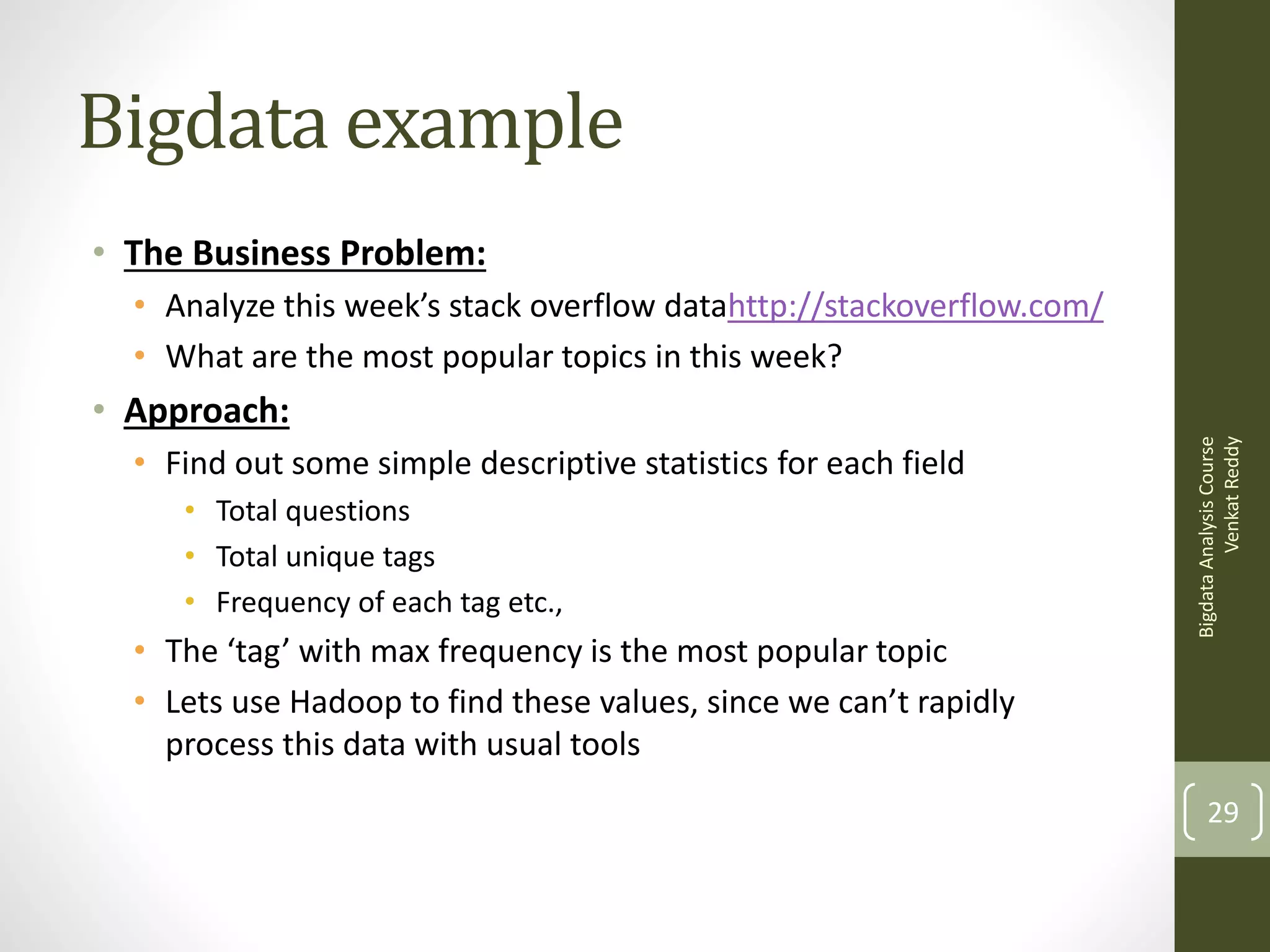 Bigdata example
• The Business Problem:
• Analyze this week’s stack overflow datahttp://stackoverflow.com/
• What are the most popular topics in this week?

• Find out some simple descriptive statistics for each field
• Total questions
• Total unique tags
• Frequency of each tag etc.,

• The ‘tag’ with max frequency is the most popular topic
• Lets use Hadoop to find these values, since we can’t rapidly
process this data with usual tools

Bigdata Analysis Course
Venkat Reddy

• Approach:

29

 