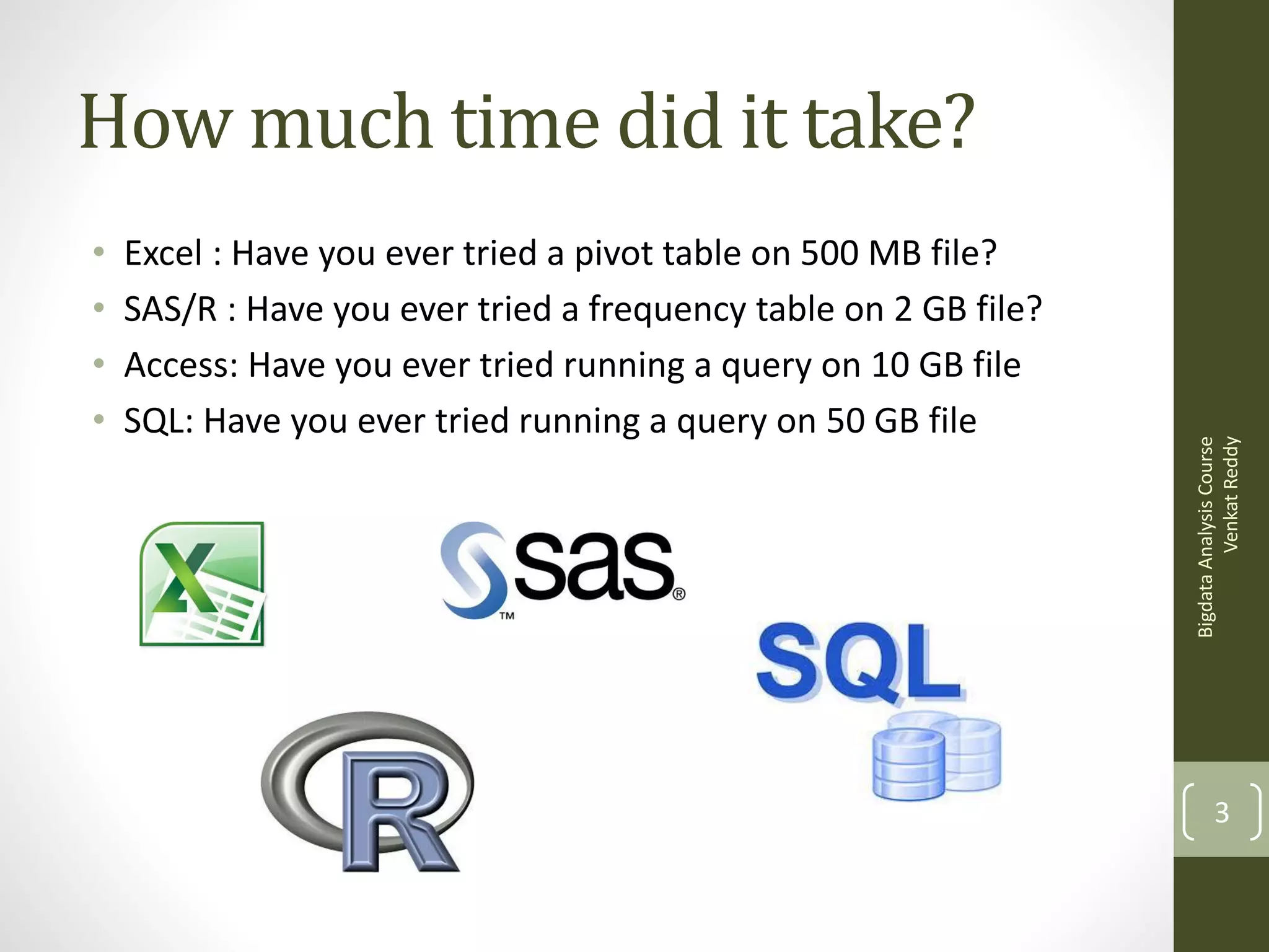 •
•
•
•

Excel : Have you ever tried a pivot table on 500 MB file?
SAS/R : Have you ever tried a frequency table on 2 GB file?
Access: Have you ever tried running a query on 10 GB file
SQL: Have you ever tried running a query on 50 GB file

Bigdata Analysis Course
Venkat Reddy

How much time did it take?

3

 