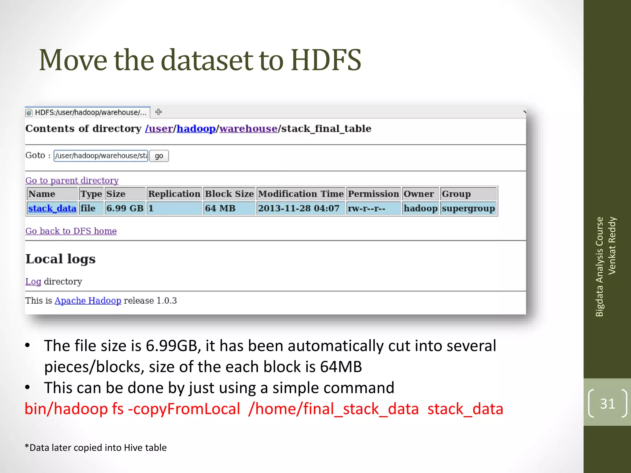 Bigdata Analysis Course
Venkat Reddy

Move the dataset to HDFS

• The file size is 6.99GB, it has been automatically cut into several
pieces/blocks, size of the each block is 64MB
• This can be done by just using a simple command
bin/hadoop fs -copyFromLocal /home/final_stack_data stack_data
*Data later copied into Hive table

31

 