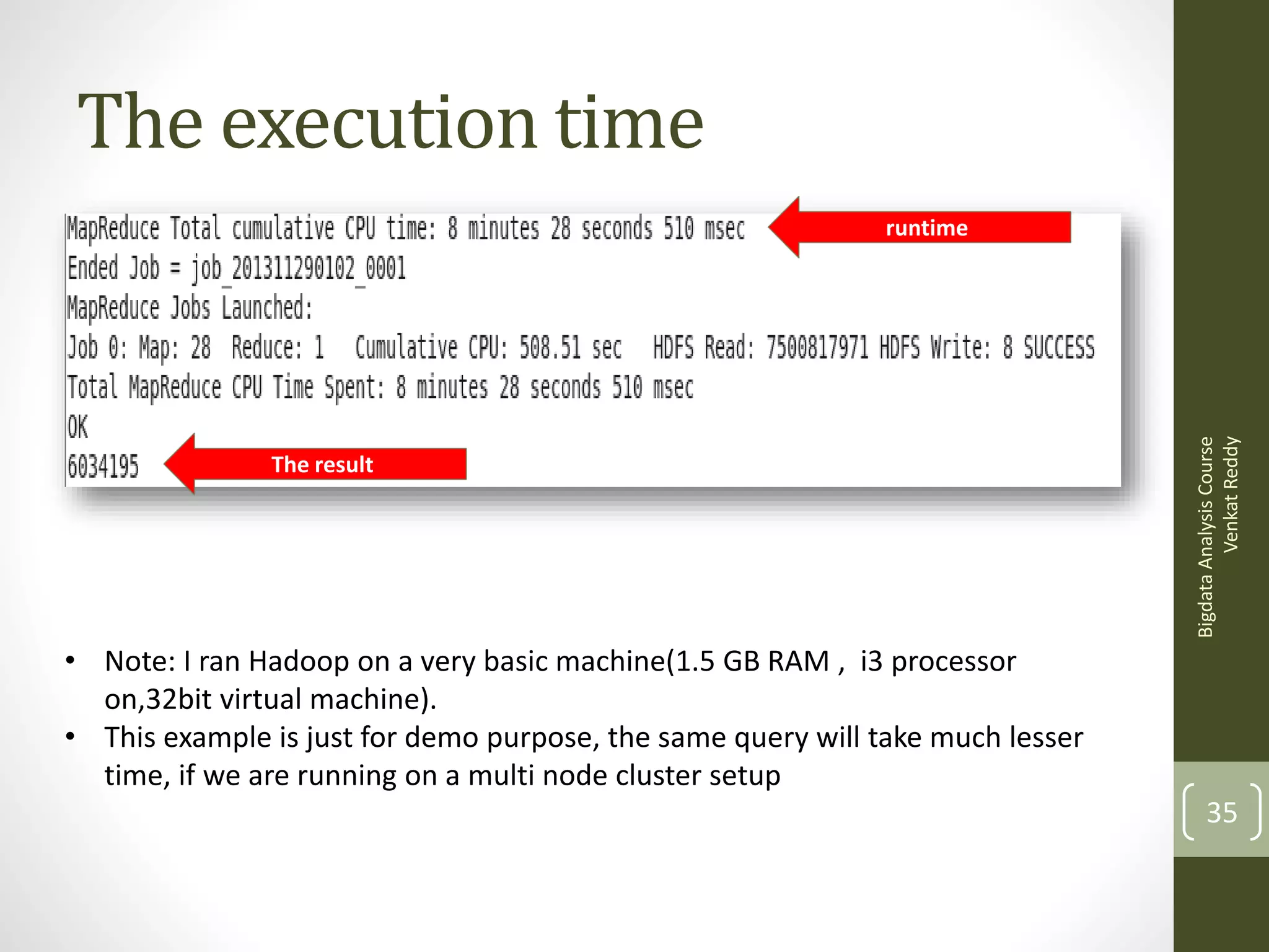 The execution time

The result

Bigdata Analysis Course
Venkat Reddy

runtime

• Note: I ran Hadoop on a very basic machine(1.5 GB RAM , i3 processor
on,32bit virtual machine).
• This example is just for demo purpose, the same query will take much lesser
time, if we are running on a multi node cluster setup

35

 