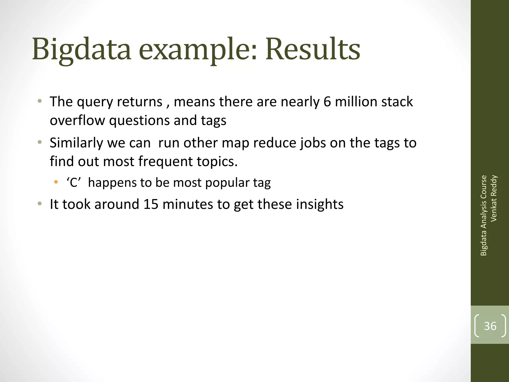Bigdata example: Results

• ‘C’ happens to be most popular tag

• It took around 15 minutes to get these insights

Bigdata Analysis Course
Venkat Reddy

• The query returns , means there are nearly 6 million stack
overflow questions and tags
• Similarly we can run other map reduce jobs on the tags to
find out most frequent topics.

36

 