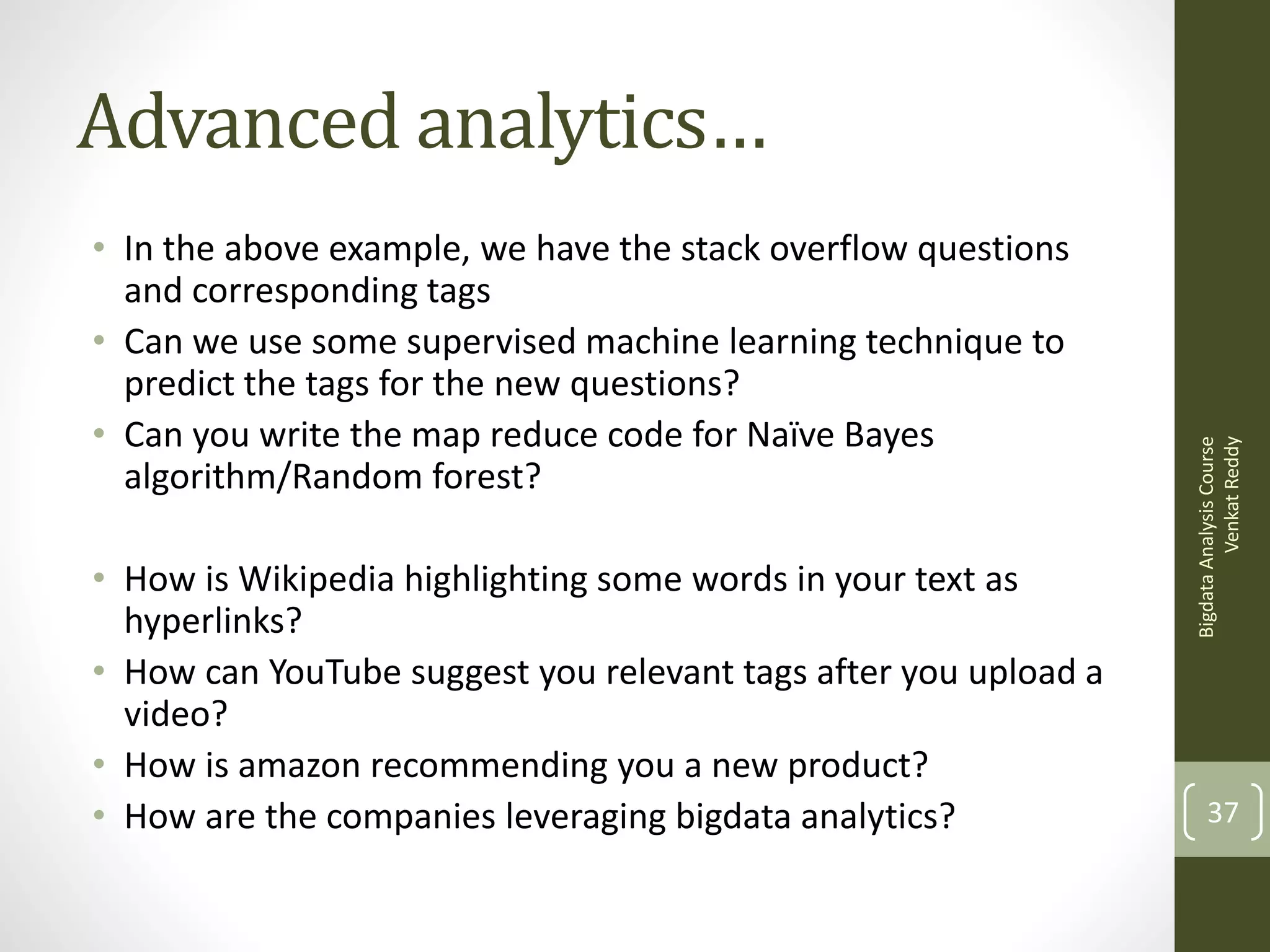 • In the above example, we have the stack overflow questions
and corresponding tags
• Can we use some supervised machine learning technique to
predict the tags for the new questions?
• Can you write the map reduce code for Naïve Bayes
algorithm/Random forest?
• How is Wikipedia highlighting some words in your text as
hyperlinks?
• How can YouTube suggest you relevant tags after you upload a
video?
• How is amazon recommending you a new product?
• How are the companies leveraging bigdata analytics?

Bigdata Analysis Course
Venkat Reddy

Advanced analytics…

37

 
