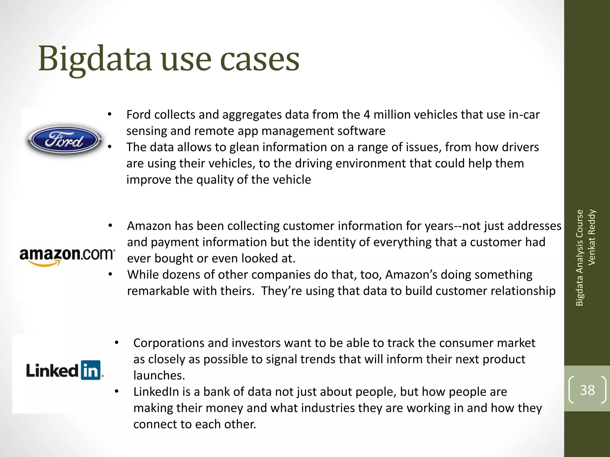 Bigdata use cases
•
•

•

Amazon has been collecting customer information for years--not just addresses
and payment information but the identity of everything that a customer had
ever bought or even looked at.
While dozens of other companies do that, too, Amazon’s doing something
remarkable with theirs. They’re using that data to build customer relationship

•

•
•

Corporations and investors want to be able to track the consumer market
as closely as possible to signal trends that will inform their next product
launches.
LinkedIn is a bank of data not just about people, but how people are
making their money and what industries they are working in and how they
connect to each other.

Bigdata Analysis Course
Venkat Reddy

Ford collects and aggregates data from the 4 million vehicles that use in-car
sensing and remote app management software
The data allows to glean information on a range of issues, from how drivers
are using their vehicles, to the driving environment that could help them
improve the quality of the vehicle

38

 