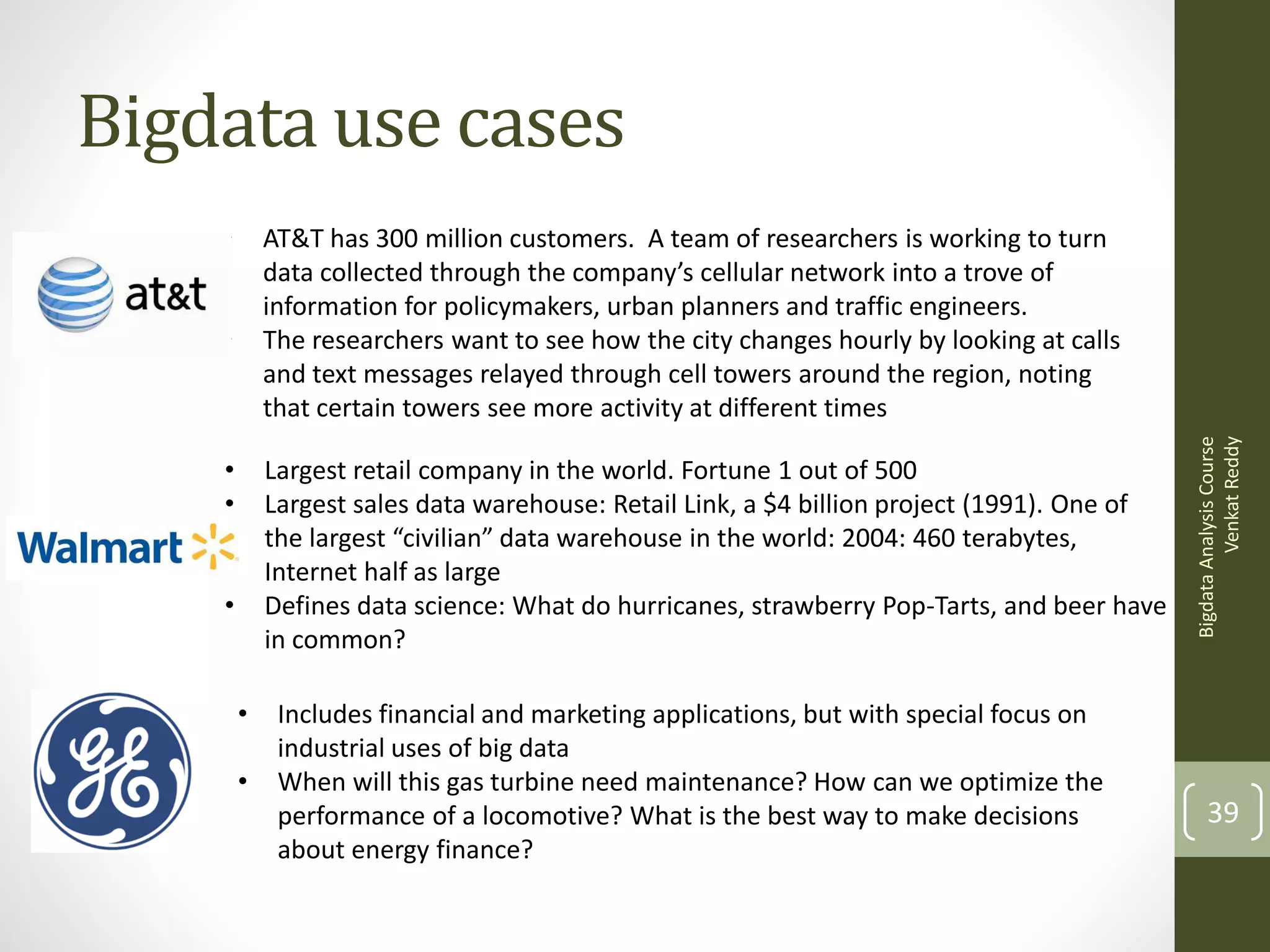 Bigdata use cases
•
•

•
•

Largest retail company in the world. Fortune 1 out of 500
Largest sales data warehouse: Retail Link, a $4 billion project (1991). One of
the largest “civilian” data warehouse in the world: 2004: 460 terabytes,
Internet half as large
Defines data science: What do hurricanes, strawberry Pop-Tarts, and beer have
in common?

•

•

•

Includes financial and marketing applications, but with special focus on
industrial uses of big data
When will this gas turbine need maintenance? How can we optimize the
performance of a locomotive? What is the best way to make decisions
about energy finance?

Bigdata Analysis Course
Venkat Reddy

AT&T has 300 million customers. A team of researchers is working to turn
data collected through the company’s cellular network into a trove of
information for policymakers, urban planners and traffic engineers.
The researchers want to see how the city changes hourly by looking at calls
and text messages relayed through cell towers around the region, noting
that certain towers see more activity at different times

39

 
