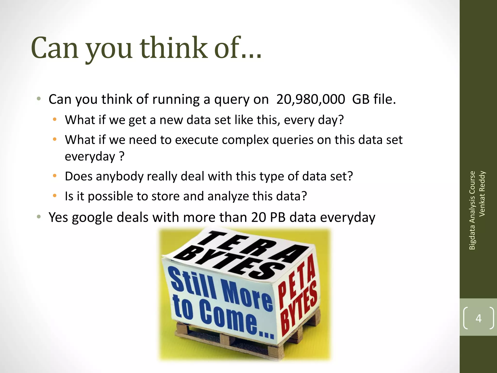 Can you think of…
• What if we get a new data set like this, every day?
• What if we need to execute complex queries on this data set
everyday ?
• Does anybody really deal with this type of data set?
• Is it possible to store and analyze this data?

• Yes google deals with more than 20 PB data everyday

Bigdata Analysis Course
Venkat Reddy

• Can you think of running a query on 20,980,000 GB file.

4

 