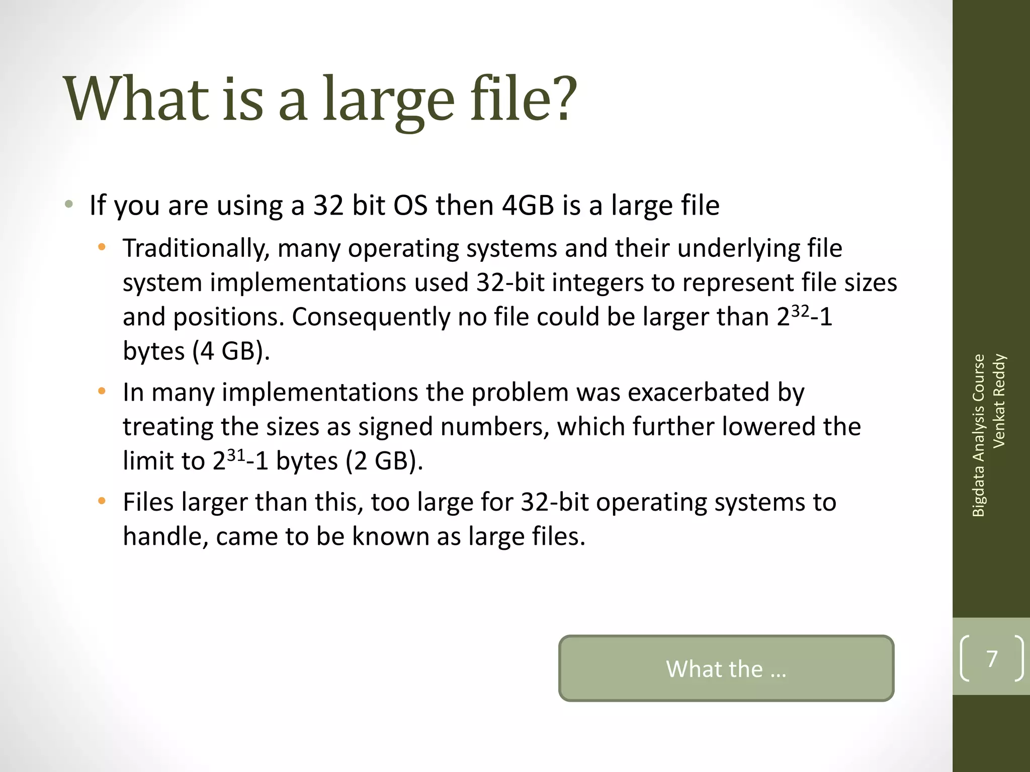 What is a large file?
• Traditionally, many operating systems and their underlying file
system implementations used 32-bit integers to represent file sizes
and positions. Consequently no file could be larger than 232-1
bytes (4 GB).
• In many implementations the problem was exacerbated by
treating the sizes as signed numbers, which further lowered the
limit to 231-1 bytes (2 GB).
• Files larger than this, too large for 32-bit operating systems to
handle, came to be known as large files.

What the …

Bigdata Analysis Course
Venkat Reddy

• If you are using a 32 bit OS then 4GB is a large file

7

 