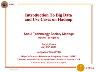 Jongwook Woo
HiPIC
CSULA
Seoul Technology Society Meetup:
Hack'n'Tell night #3
Seoul, Korea
July 25th 2014
Jongwook Woo (PhD)
High-Performance Information Computing Center (HiPIC)
Cloudera Academic Partner and Grants Awardee of Amazon AWS
California State University Los Angeles
Introduction To Big Data
and Use Cases on Hadoop
 