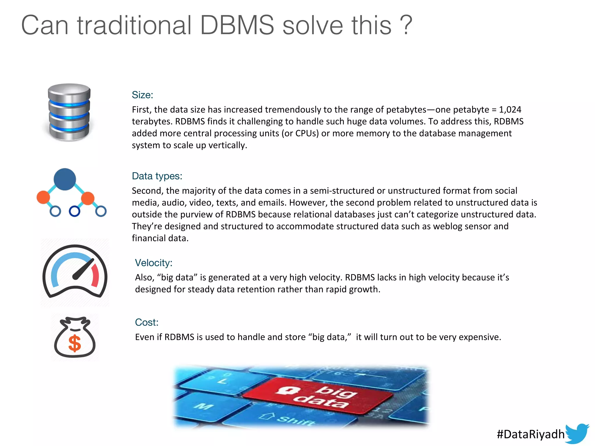 Cost:
Even if RDBMS is used to handle and store “big data,” it will turn out to be very expensive.
Velocity:
Also, “big data” is generated at a very high velocity. RDBMS lacks in high velocity because it’s
designed for steady data retention rather than rapid growth.
Can traditional DBMS solve this ?
Data types:
Second, the majority of the data comes in a semi-structured or unstructured format from social
media, audio, video, texts, and emails. However, the second problem related to unstructured data is
outside the purview of RDBMS because relational databases just can’t categorize unstructured data.
They’re designed and structured to accommodate structured data such as weblog sensor and
financial data.
Size:
First, the data size has increased tremendously to the range of petabytes—one petabyte = 1,024
terabytes. RDBMS finds it challenging to handle such huge data volumes. To address this, RDBMS
added more central processing units (or CPUs) or more memory to the database management
system to scale up vertically.
#DataRiyadh
 