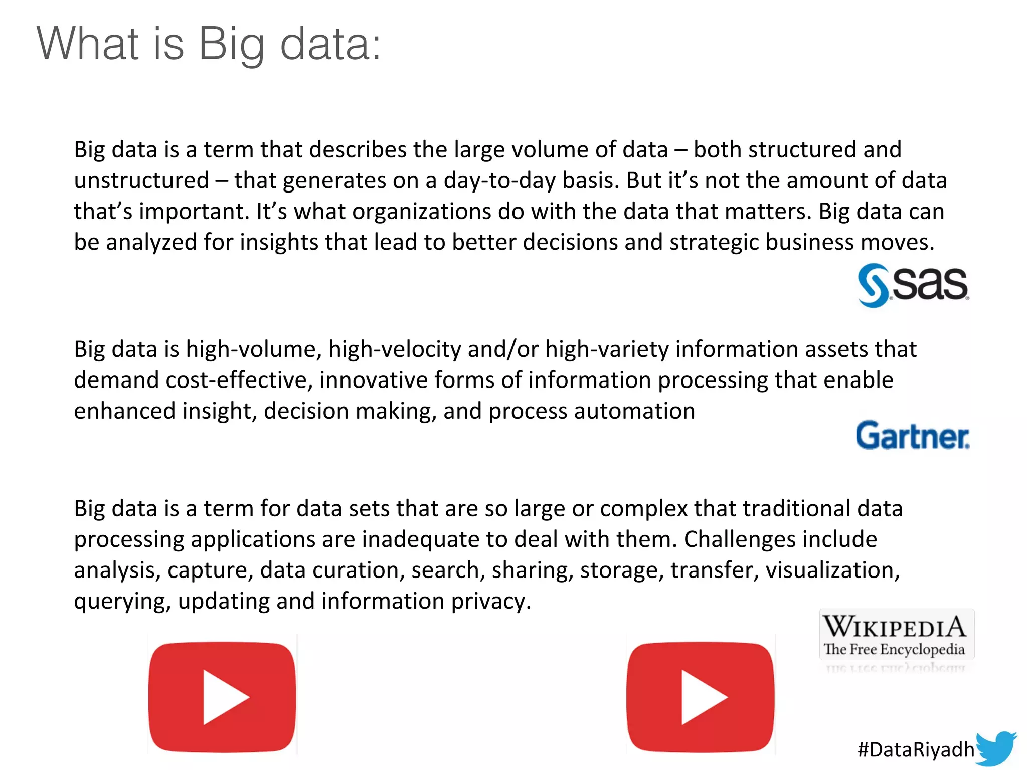 What is Big data:
Big data is a term that describes the large volume of data – both structured and
unstructured – that generates on a day-to-day basis. But it’s not the amount of data
that’s important. It’s what organizations do with the data that matters. Big data can
be analyzed for insights that lead to better decisions and strategic business moves.
Big data is high-volume, high-velocity and/or high-variety information assets that
demand cost-effective, innovative forms of information processing that enable
enhanced insight, decision making, and process automation
Big data is a term for data sets that are so large or complex that traditional data
processing applications are inadequate to deal with them. Challenges include
analysis, capture, data curation, search, sharing, storage, transfer, visualization,
querying, updating and information privacy.
#DataRiyadh
 