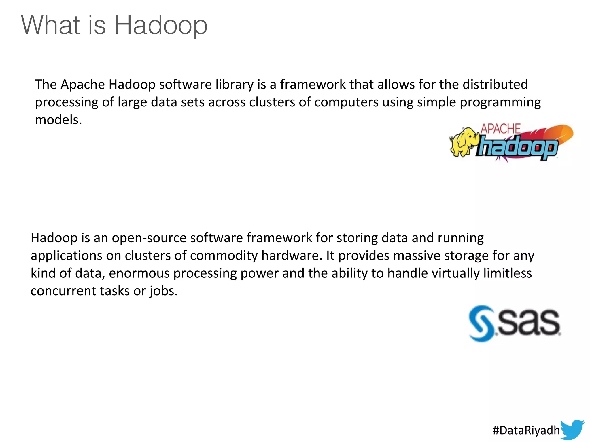 What is Hadoop
The Apache Hadoop software library is a framework that allows for the distributed
processing of large data sets across clusters of computers using simple programming
models.
Hadoop is an open-source software framework for storing data and running
applications on clusters of commodity hardware. It provides massive storage for any
kind of data, enormous processing power and the ability to handle virtually limitless
concurrent tasks or jobs.
#DataRiyadh
 