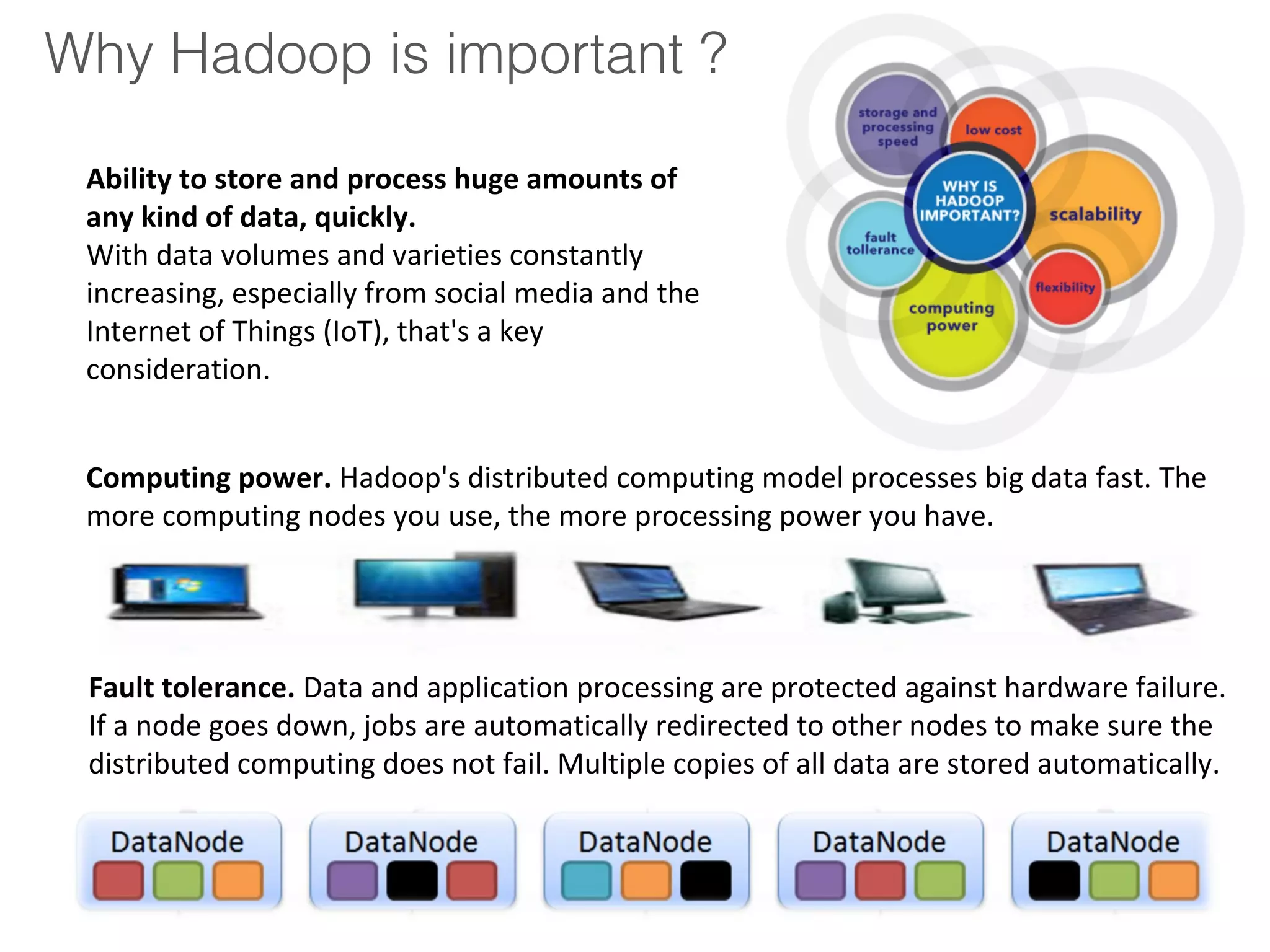 Why Hadoop is important ?
Ability to store and process huge amounts of
any kind of data, quickly.
With data volumes and varieties constantly
increasing, especially from social media and the
Internet of Things (IoT), that's a key
consideration.
Computing power. Hadoop's distributed computing model processes big data fast. The
more computing nodes you use, the more processing power you have.
Fault tolerance. Data and application processing are protected against hardware failure.
If a node goes down, jobs are automatically redirected to other nodes to make sure the
distributed computing does not fail. Multiple copies of all data are stored automatically.
 