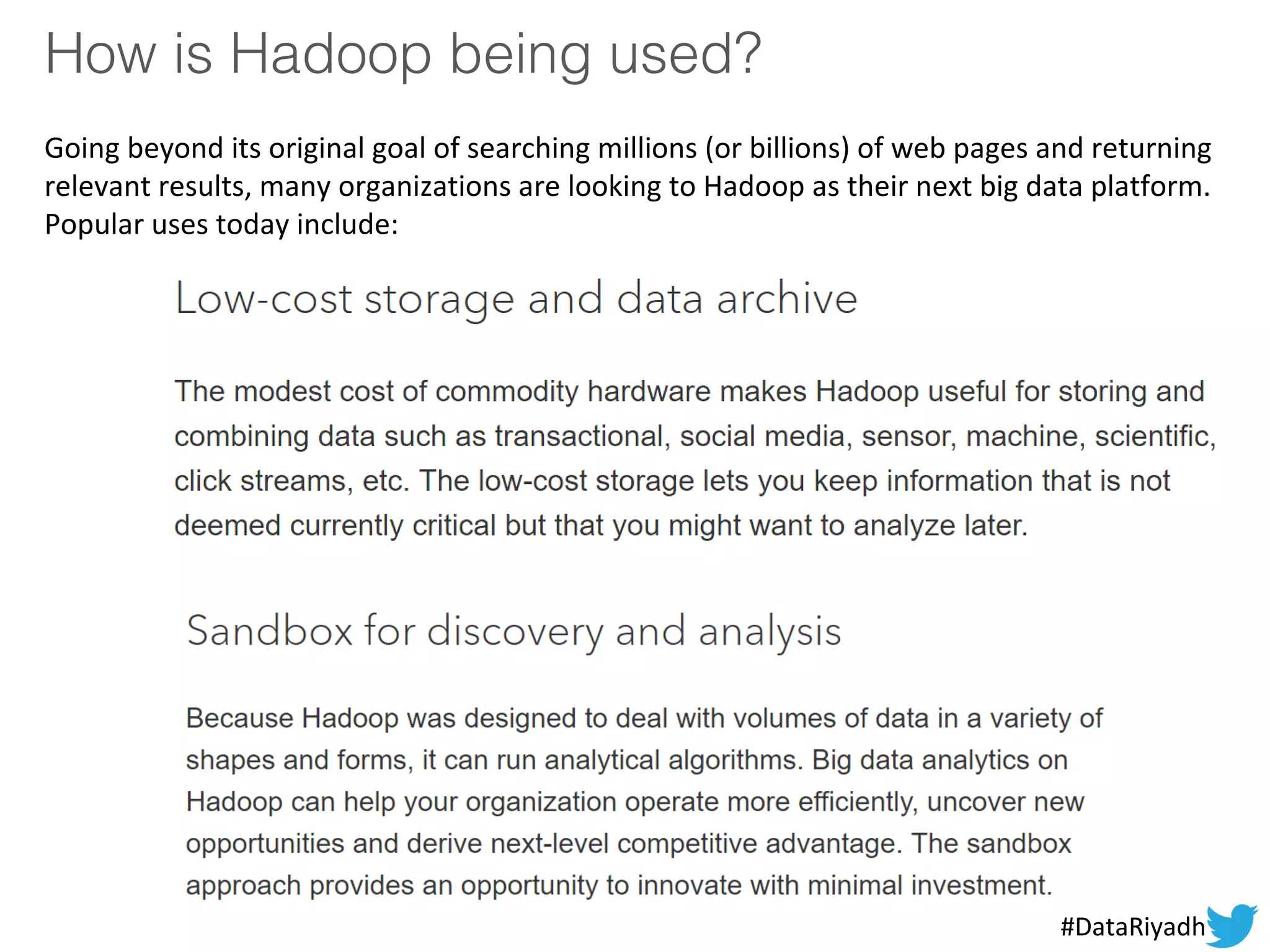 How is Hadoop being used?
Going beyond its original goal of searching millions (or billions) of web pages and returning
relevant results, many organizations are looking to Hadoop as their next big data platform.
Popular uses today include:
#DataRiyadh
 