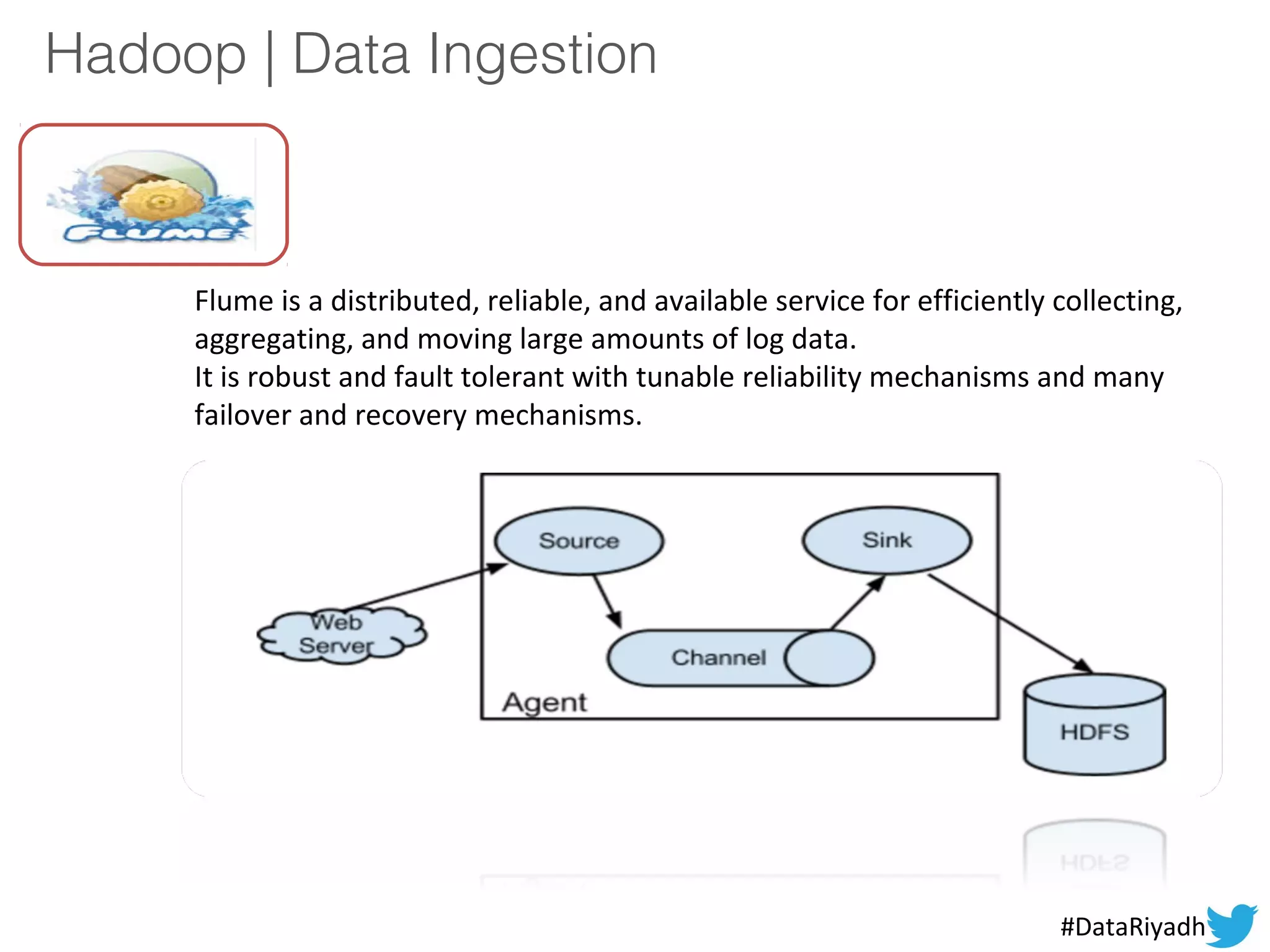 Hadoop | Data Ingestion
Flume is a distributed, reliable, and available service for efficiently collecting,
aggregating, and moving large amounts of log data.
It is robust and fault tolerant with tunable reliability mechanisms and many
failover and recovery mechanisms.
#DataRiyadh
 