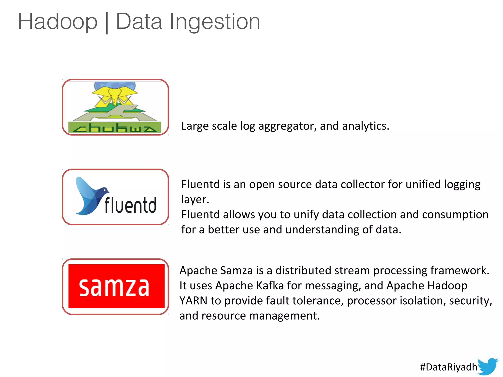 Hadoop | Data Ingestion
Large scale log aggregator, and analytics.
Fluentd is an open source data collector for unified logging
layer.
Fluentd allows you to unify data collection and consumption
for a better use and understanding of data.
Apache Samza is a distributed stream processing framework.
It uses Apache Kafka for messaging, and Apache Hadoop
YARN to provide fault tolerance, processor isolation, security,
and resource management.
#DataRiyadh
 