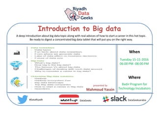 Introduction to Big data
When
Where
Tuesday 15-11-2016
06:00 PM -08:00 PM
Badir Program for
Technology Incubators
#DataRiyadh DataGeeks DataGeeksarabia
A deep introduction about big data topic along with real advices of how to start a career in this hot topic.
Be ready to digest a concentrated big data tablet that will put you on the right way.
presented by
Mahmoud Yassin
 