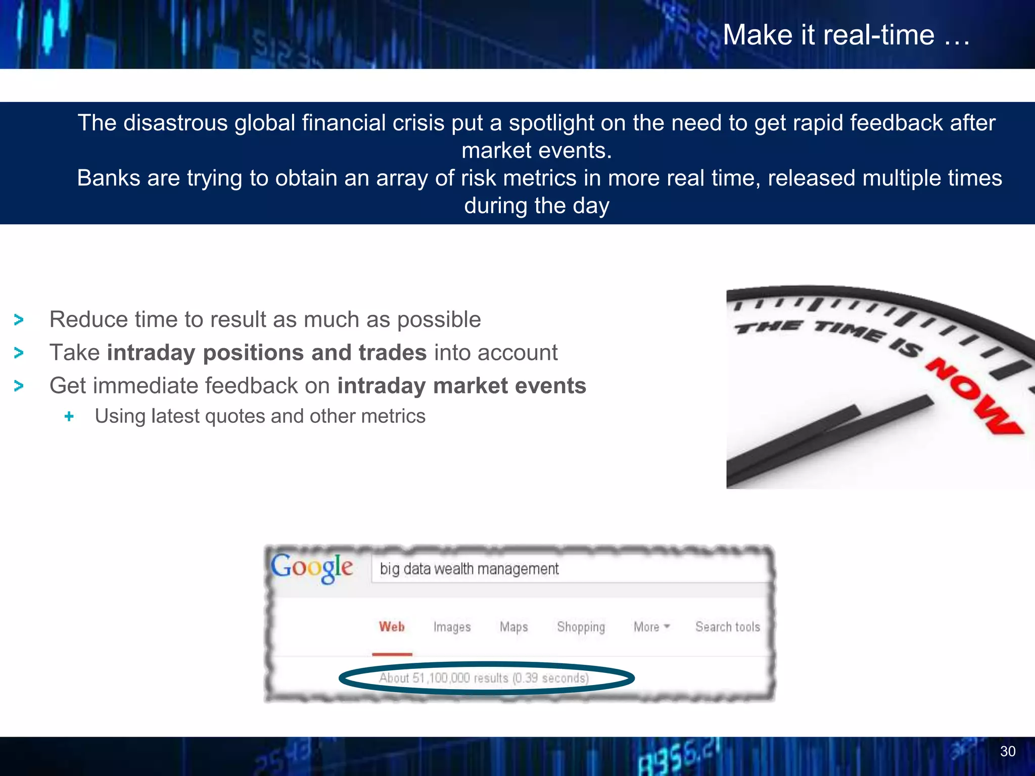 30
Make it real-time …
The disastrous global financial crisis put a spotlight on the need to get rapid feedback after
market events.
Banks are trying to obtain an array of risk metrics in more real time, released multiple times
during the day
Reduce time to result as much as possible
Take intraday positions and trades into account
Get immediate feedback on intraday market events
Using latest quotes and other metrics
 