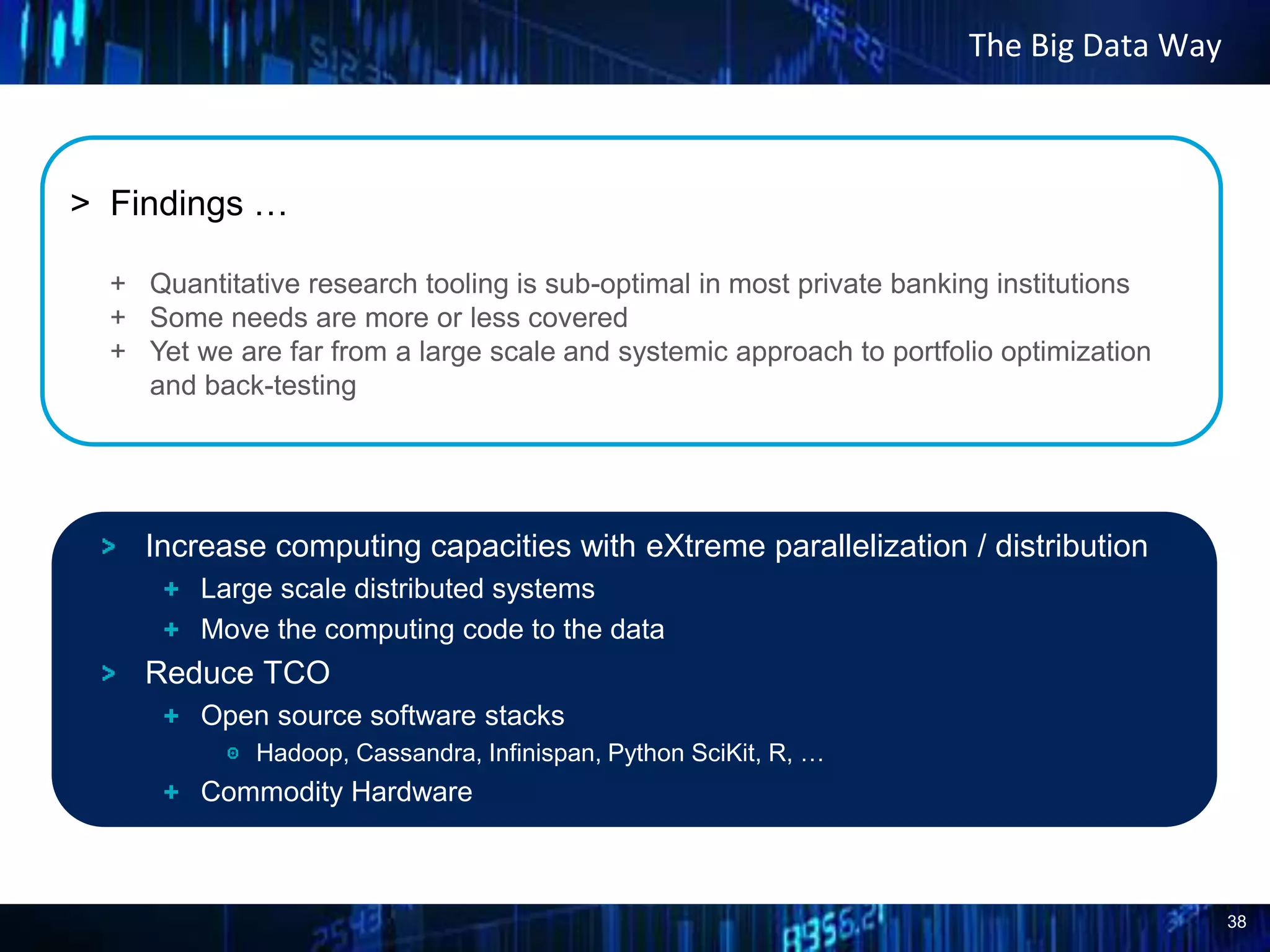38
The Big Data Way
> Findings …
+ Quantitative research tooling is sub-optimal in most private banking institutions
+ Some needs are more or less covered
+ Yet we are far from a large scale and systemic approach to portfolio optimization
and back-testing
Increase computing capacities with eXtreme parallelization / distribution
Large scale distributed systems
Move the computing code to the data
Reduce TCO
Open source software stacks
Hadoop, Cassandra, Infinispan, Python SciKit, R, …
Commodity Hardware
 