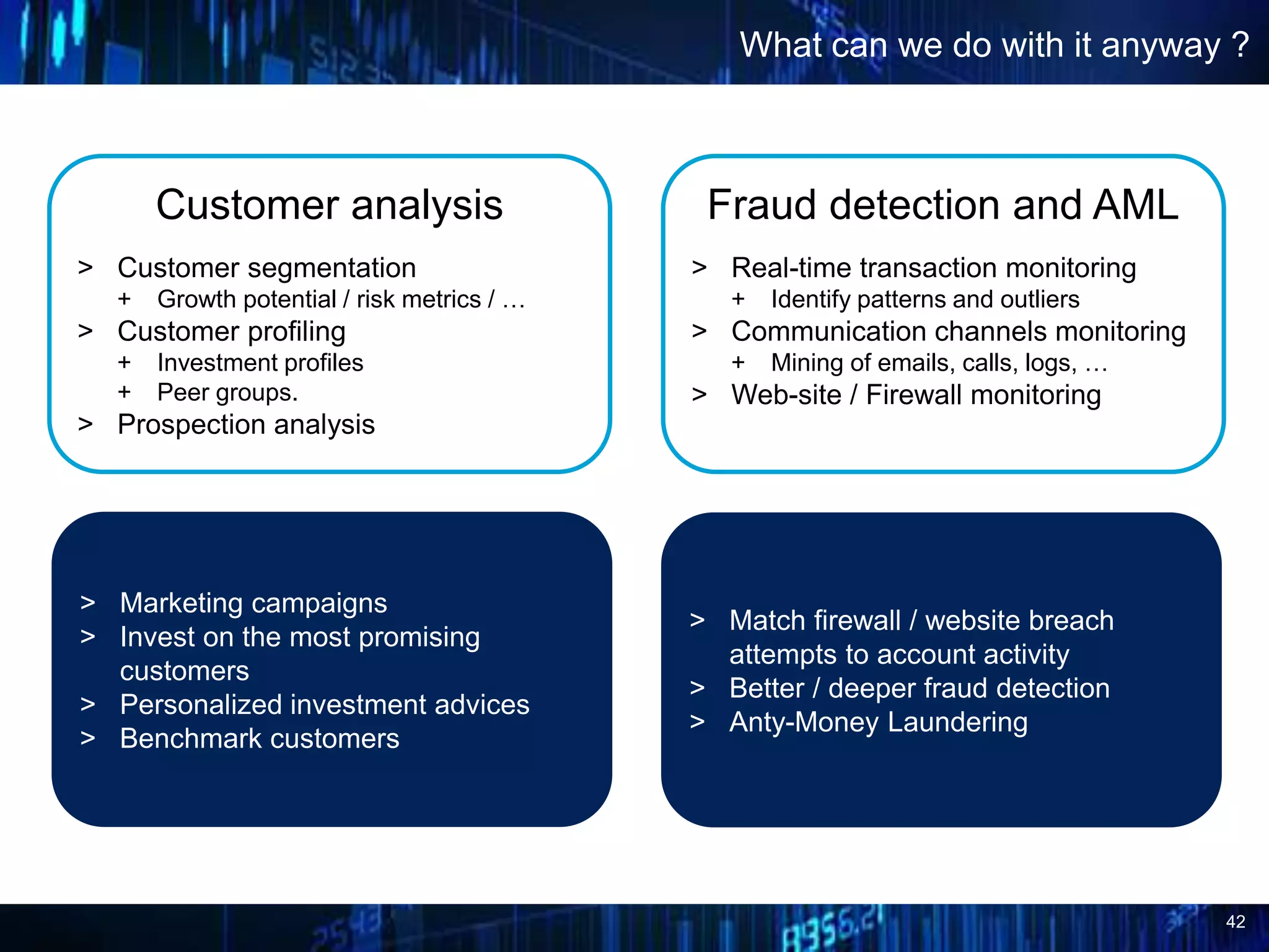42
What can we do with it anyway ?
Fraud detection and AML
> Real-time transaction monitoring
+ Identify patterns and outliers
> Communication channels monitoring
+ Mining of emails, calls, logs, …
> Web-site / Firewall monitoring
Customer analysis
> Customer segmentation
+ Growth potential / risk metrics / …
> Customer profiling
+ Investment profiles
+ Peer groups.
> Prospection analysis
> Marketing campaigns
> Invest on the most promising
customers
> Personalized investment advices
> Benchmark customers
> Match firewall / website breach
attempts to account activity
> Better / deeper fraud detection
> Anty-Money Laundering
 