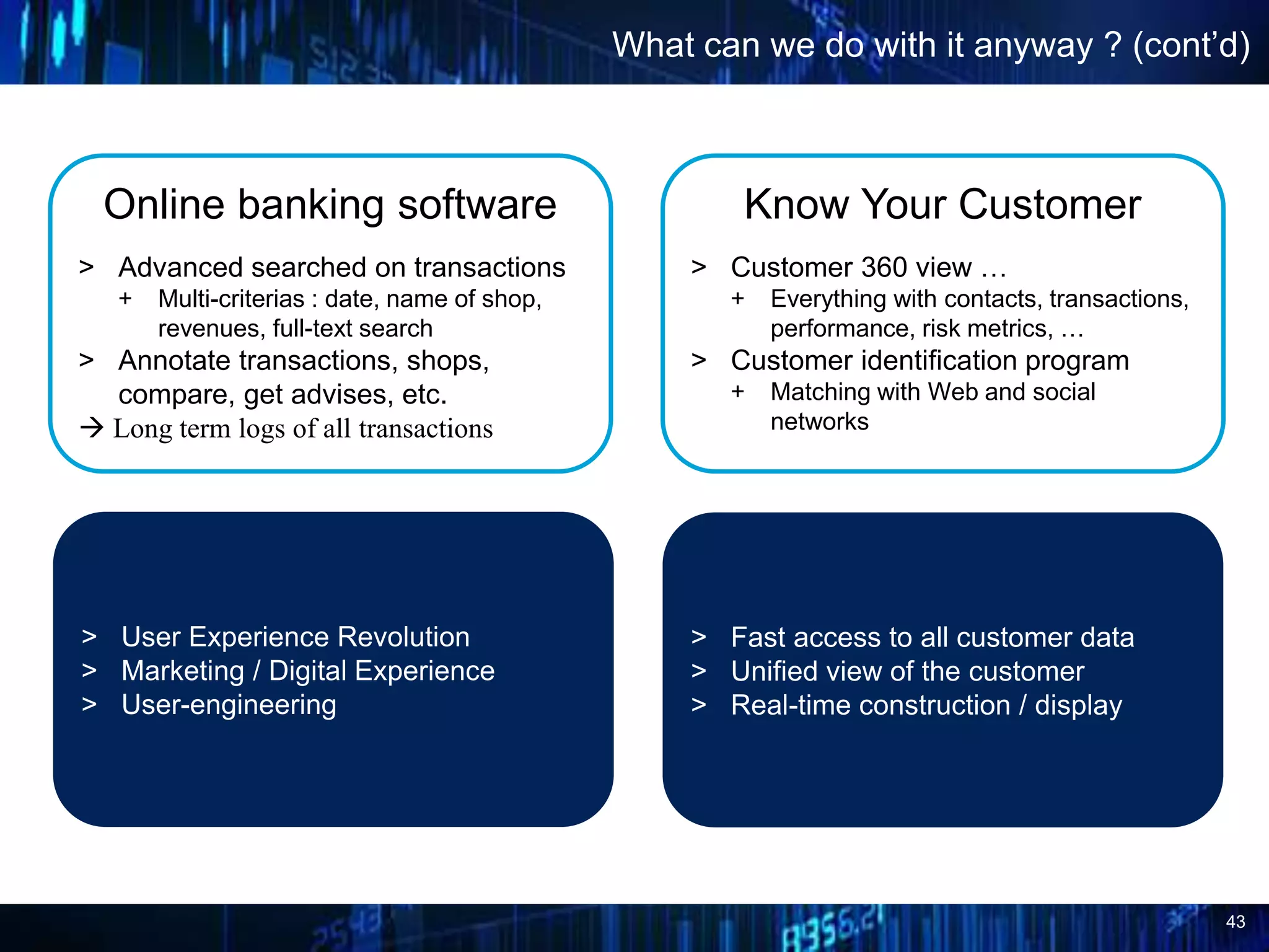 43
What can we do with it anyway ? (cont’d)
Online banking software
> Advanced searched on transactions
+ Multi-criterias : date, name of shop,
revenues, full-text search
> Annotate transactions, shops,
compare, get advises, etc.
 Long term logs of all transactions
Know Your Customer
> Customer 360 view …
+ Everything with contacts, transactions,
performance, risk metrics, …
> Customer identification program
+ Matching with Web and social
networks
> User Experience Revolution
> Marketing / Digital Experience
> User-engineering
> Fast access to all customer data
> Unified view of the customer
> Real-time construction / display
 