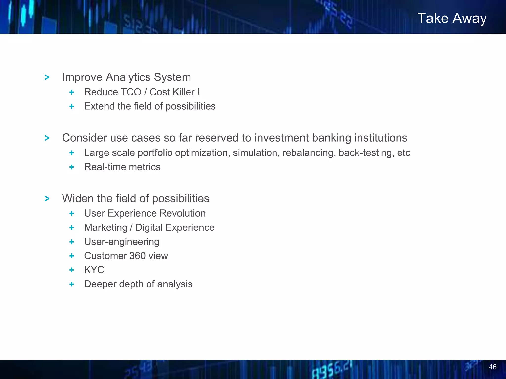 46
Improve Analytics System
Reduce TCO / Cost Killer !
Extend the field of possibilities
Consider use cases so far reserved to investment banking institutions
Large scale portfolio optimization, simulation, rebalancing, back-testing, etc
Real-time metrics
Widen the field of possibilities
User Experience Revolution
Marketing / Digital Experience
User-engineering
Customer 360 view
KYC
Deeper depth of analysis
Take Away
 