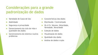 Considerações para a grande
padronização de dados
 Variedade de Casos de Uso
 Mobilidade
 Segurança e privacidade
 Gerenciamento do ciclo de vida e
qualidade dos dados
 Gerenciamento do sistema e outros
problemas
 Características dos dados
 Distribuído / Centralizado
 Os 4 V's: Volume, Velocidade,
Variedade, Veracidade
 Coleção de dados
 Visualização de dados
 Qualidade dos dados
 Análise de dados e ação
 